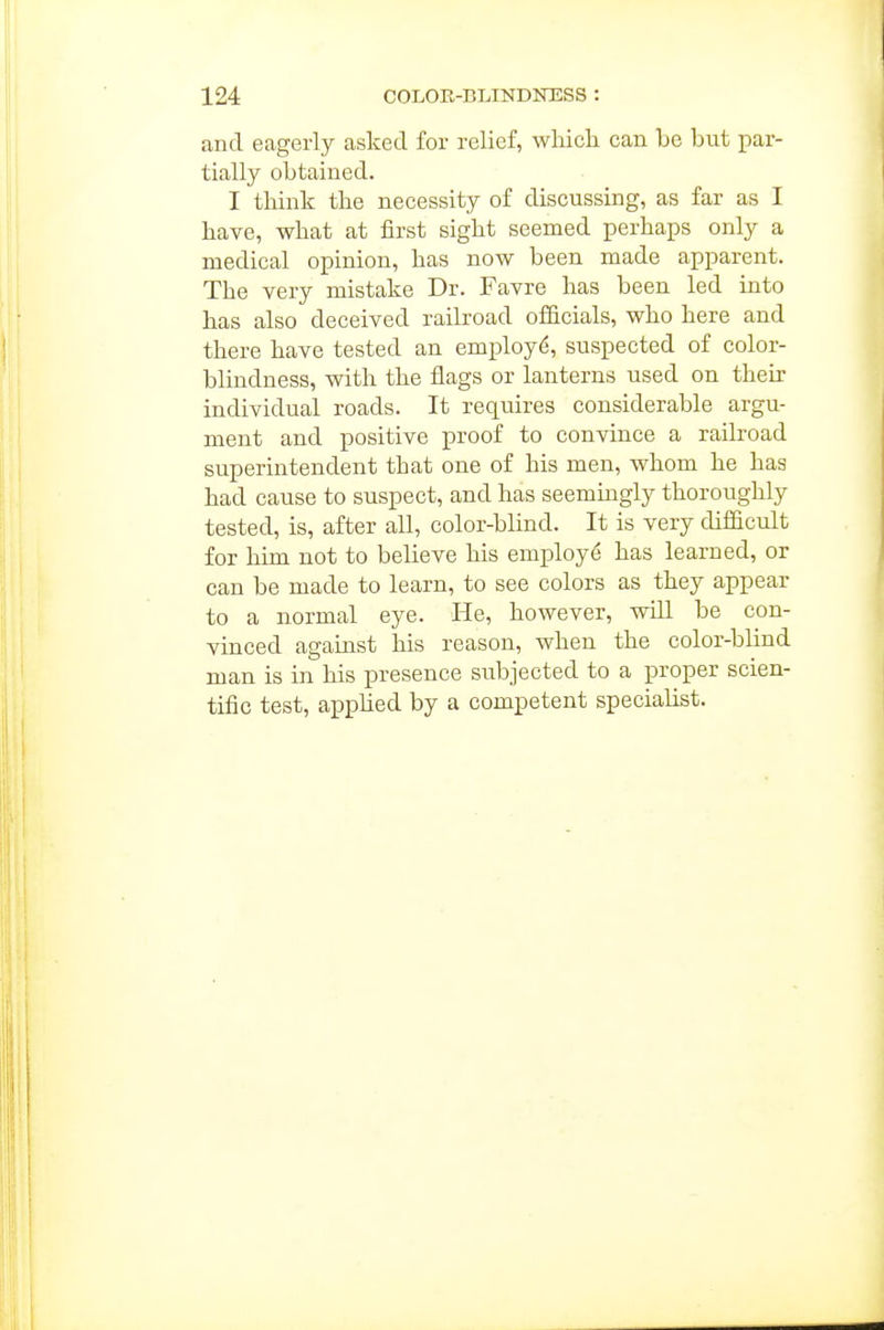 and eagerly asked for relief, wlaich can be but par- tially obtained. I think the necessity of discussing, as far as I have, what at first sight seemed perhaps only a medical opinion, has now been made apparent. The very mistake Dr. Favre has been led into has also deceived railroad officials, who here and there have tested an employ^, suspected of color- blindness, with the flags or lanterns used on their individual roads. It requires considerable argu- ment and positive proof to convince a railroad superintendent that one of his men, whom he has had cause to suspect, and has seemingly thoroughly tested, is, after all, color-blind. It is very difficult for him not to believe his employ^ has learned, or can be made to learn, to see colors as they appear to a normal eye. He, however, will be con- vinced against his reason, when the color-blind man is in his presence subjected to a proper scien- tific test, applied by a competent specialist.