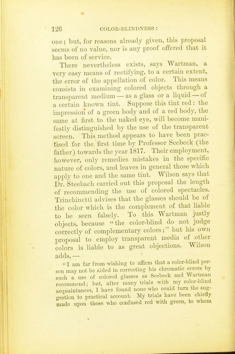 one; bat, for reasons already given, tliis proposal seems of no value, nor is any proof offered that it has been of service. There nevertheless exists, says Wartman, a very easy means of rectifying, to a certain extent, the error of the appellation of color. This means consists in examining colored objects through a transparent medium — as a glass or a liquid — of a certain known tint. Suppose this tint red : the impression of a green body and of a red hodj, the same at first to the naked eye, will become mani- festly distinguished by the use of the transparent screen. Tliis method appears to have been prac- tised for the first time by Professor Seebeck (the father) towards the year 1817. Their employment, however, only remedies mistakes in the specific nature of colors, and leaves in general those which apply to one and the same tint. Wilson says that Dr. Steebach carried out this proposal the length of recommending the use of colored spectacles. Trinchinetti advises that the glasses should be of the color which is the complement of that liable to be seen falsely. To this Wartman justly objects, because the color-blind do not judge correctly of complementary colors; but his own proposal to employ transparent media of other colors is liable to as great objections. Wilson adds, —  I am far from wishing to affirm that a color-blind per- son may not be aided in correcting his chromatic errors by such a use of colored glasses as Seebeck and Wartman recommend; but, after many trials with my color-bbnd acquaintances, I have found none who could turn the sug- gestion to practical account. My trials have been chiefly made upon those who confused red with green, to whom