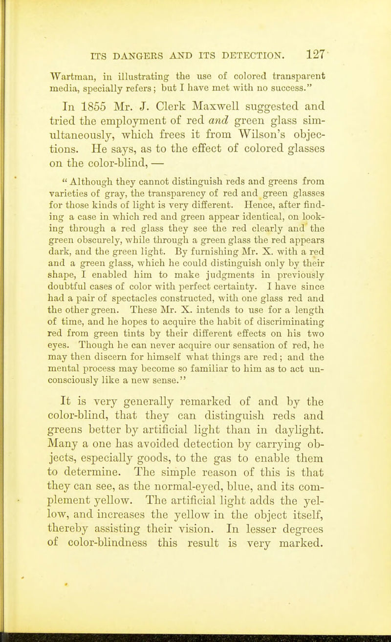 Wartraan, in illustrating the use of colored transparent media, specially refers; but I have met with no success. In 1855 Mr. J. Clerk Maxwell suggested and tried the employment of red and green glass sim- ultaneously, which frees it from Wilson's objec- tions. He says, as to the effect of colored glasses on the color-blind, —  Although they cannot distinguish reds and greens from varieties of gray, the transparency of red and green glasses for those kinds of light is veiy different. Hence, after find- ing a case in -which red and green appear identical, on look- ing through a red glass they see the red clearly and the green obscurely, while through a green glass the red appears dai-k, and the green light. By furnishing Mr. X. with a red and a green glass, which he could distinguish only by their shape, I enabled him to make judgments in previously doubtful cases of color with perfect certainty. I have since had a pair of spectacles constructed, with one glass red and the other green. These Mr. X. intends to use for a length of time, and he hopes to acquire the habit of discriminating red from green tints by their diiferent effects on his two eyes. Though he can never acquire our sensation of red, he may then discern for himself what things are red; and the mental pirocess may become so familiar to him as to act un- consciously like a new sense. It is very generally remarked of and by the color-blind, that they can distinguish reds and greens better by artificial light than in daylight. Many a one has avoided detection by carrying ob- jects, especially goods, to the gas to enable them to determine. The simple reason of this is that they can see, as the normal-eyed, blue, and its com- plement yellow. The artificial light adds the yel- low, and increases the yellow in the object itself, thereby assisting their vision. In lesser degrees of color-blindness this result is very marked.