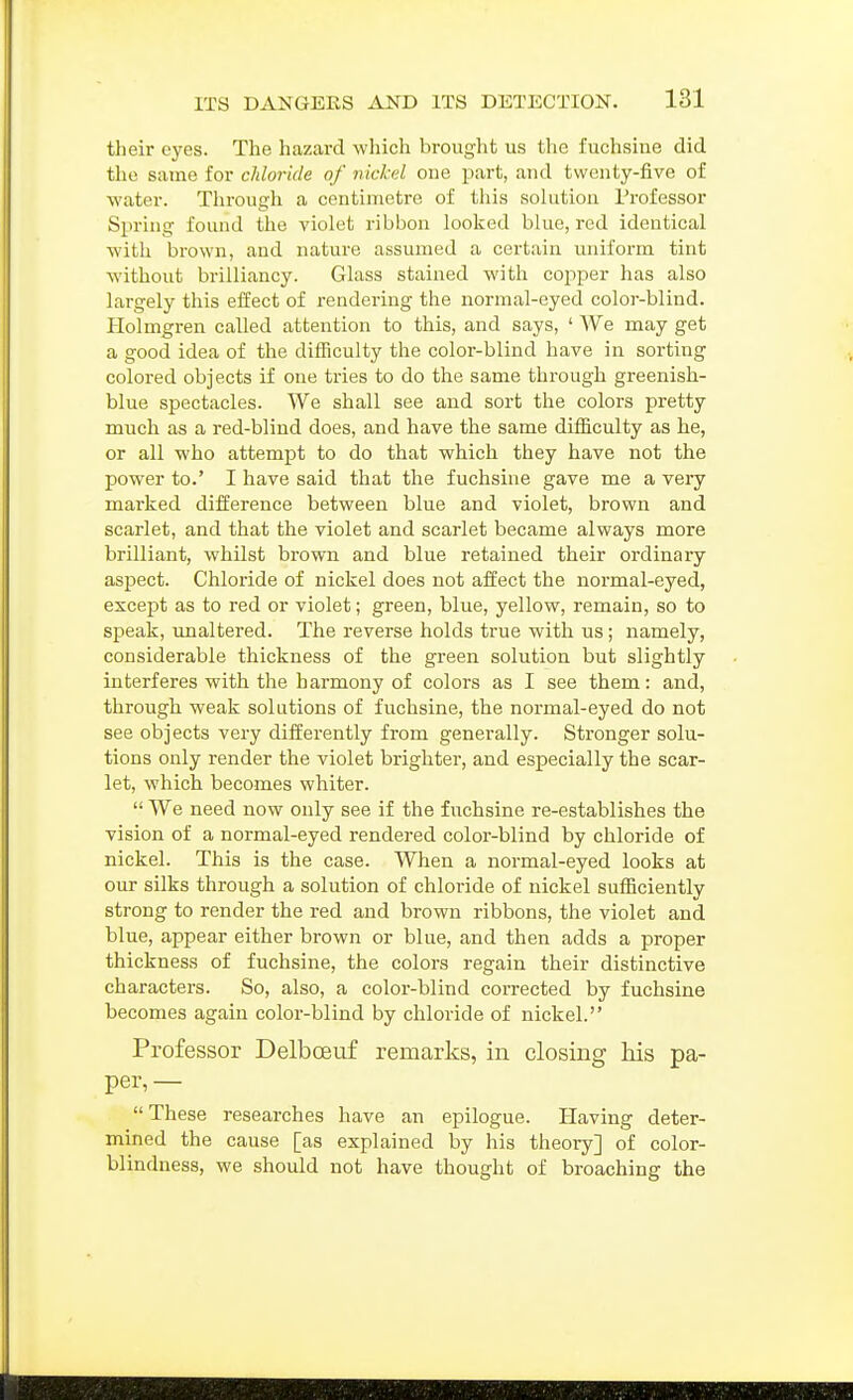 their eyes. The hazard which brought us the fuchsine did the same for chloride of nickel one part, and twenty-five of water. Tlirough a centimetre of this solution Professor Sjiring found the violet ribbon looked blue, red identical with brown, and nature assumed a certain uniform tint without brilliancy. Glass stained with copper has also largely this effect of rendering the normal-eyed color-blind. Holmgren called attention to this, and says, ' We may get a good idea of the difficulty the color-blind have in sorting colored objects if one tries to do the same through greenish- blue spectacles. We shall see and sort the colors pretty much as a red-blind does, and have the same difficulty as he, or all who attempt to do that which they have not the power to.' I have said that the fuchsine gave me a very marked difference between blue and violet, brown and scarlet, and that the violet and scarlet became always more brilliant, whilst brown and blue retained their ordinary aspect. Chloride of nickel does not affect the normal-eyed, except as to red or violet; green, blue, yellow, remain, so to speak, unaltered. The reverse holds true with us; namely, considerable thickness of the green solution but slightly interferes with the harmony of colors as I see them: and, through weak solutions of fuchsine, the normal-eyed do not see objects very differently from generally. Stronger solu- tions only render the violet brighter, and especially the scar- let, which becomes whiter.  We need now only see if the fuchsine re-establishes the vision of a normal-eyed rendered color-blind by chloride of nickel. This is the case. When a normal-eyed looks at our silks through a solution of chloride of nickel sufficiently strong to render the red and brown ribbons, the violet and blue, appear either brown or blue, and then adds a proper thickness of fuchsine, the colors regain their distinctive characters. So, also, a color-blind coiTected by fuchsine becomes again color-blind by chloride of nickel. Professor Delboeuf remarks, in closing Ms pa- per, — These researches have an epilogue. Having deter- mined the cause [as explained by his theory] of color- blindness, we should not have thought of broaching the