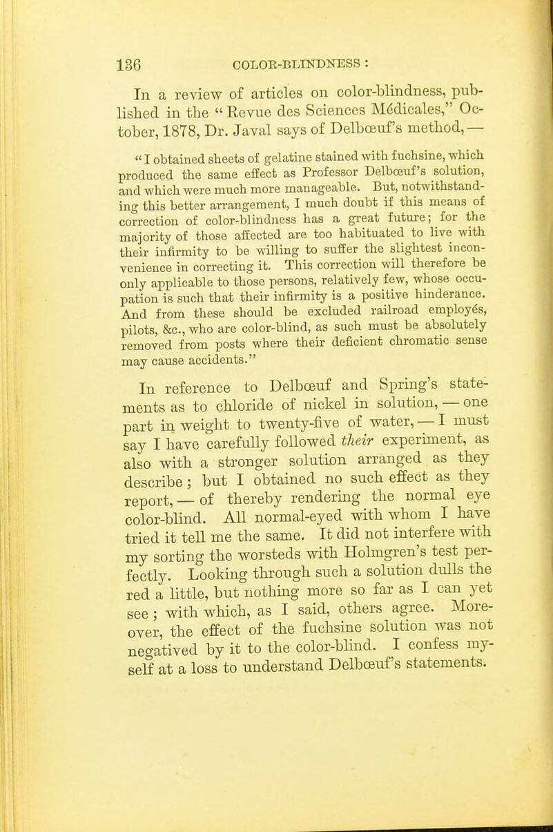 In a review of articles on color-blindness, pub- lished in the  Revue des Sciences M(^dicales, Oc- tober, 1878, Dr. Javal says of Delboeuf's method,—  I obtaiaed sheets of gelatine stained with f uchsine, -which produced the same effect as Professor Delboeuf's solution, and which were much more manageable. But, notwithstand- ing this better arrangement, I much doubt if this means of correction of color-blindness has a great future; for the majority of those affected are too habituated to live with their infirmity to be willing to suffer the slightest incon- venience in correcting it. This correction will therefore be only applicable to those persons, relatively few, whose occu- pation is such that their infirmity is a positive hinderance. And from these should be excluded railroad employes, pilots, &c., who are color-blind, as such must be absolutely removed from posts where their deficient chromatic sense may cause accidents. In reference to Delboeuf and Spring's state- ments as to chloride of nickel in solution, — one part in weight to twenty-five of water, — I must say I have carefully foUowed their experiment, as also with a stronger soluticn arranged as they describe; but I obtained no such effect as they report, — of thereby rendering the normal eye color-bHnd. AU normal-eyed with whom I have tried it tell me the same. It did not interfere with my sorting the worsteds with Holmgren's test per- fectly. Looking through such a solution dulls the red a little, but nothing more so far as I can yet see; with which, as I said, others agree. More- over, the effect of the fuchsine solution was not negatived by it to the color-blind. I confess my- self at a loss to understand Delboeuf's statements.