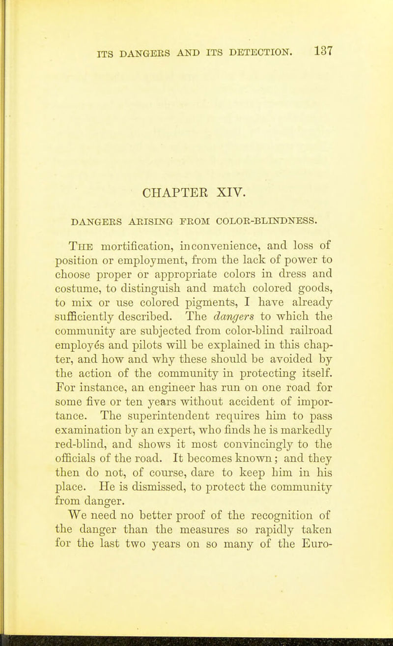 CHAPTER XIV. DANGERS AEISING FROM COLOR-BLINDNESS. The mortification, inconvenience, and loss of position or employment, from the lack of power to choose proper or appropriate colors in dress and costume, to distinguish and match colored goods, to mix or use colored pigments, I have already suflBciently described. The dangers to which the community are subjected from color-blind railroad employes and pilots will be explained in this chap- ter, and how and why these should be avoided by the action of the community in protecting itself. For instance, an engineer has run on one road for some five or ten years without accident of impor- tance. The superintendent requires him to pass examination by an expert, who finds he is markedly red-blind, and shows it most convincingly to the officials of the road. It becomes known; and they then do not, of course, dare to keep him in his place. He is dismissed, to protect the community from danger. We need no better proof of the recognition of the danger than the measures so rapidly taken for the last two years on so many of the Euro-