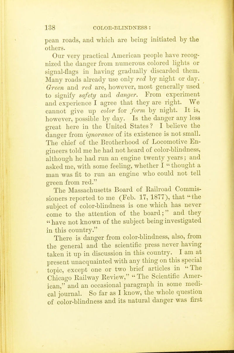 pean roads, and which are being initiated by the others. Our very practical American people have recog- nized the danger from numerous colored lights or signal-flags in having gradually discarded them. Many roads already use only red by night or day. Green and red are, however, most generally used to signify safety and danger. From experiment and experience I agree that they are right. We cannot give up color for form by night. It is, however, possible by day. Is the danger any less great here in the United States? I believe the danger from ignorance of its existence is not small. The chief of the Brotherhood of Locomotive En- gineers told me he had not heard of color-blindness, although he had run an engine twenty years; and asked me, with some feeling, whether I  thought a man was fit to run an engine who could not tell green from red. The Massachusetts Board of Railroad Commis- sioners reported to me (Feb. 17, 1877), that the subject of color-blindness is one which has never come to the attention of the board; and they  have not known of the subject being investigated in this country. There is danger from color-blindness, also, from the general and the scientific press never having taken it up in discussion in this country. I am at present unacquainted with any thing on this special topic, except one or two brief articles in The Chicago Railway Review,  The Scientific Amer- ican, and an occasional paragraph in some medi- cal journal. So far as I know, the whole question of color-blindness and its natural danger was first