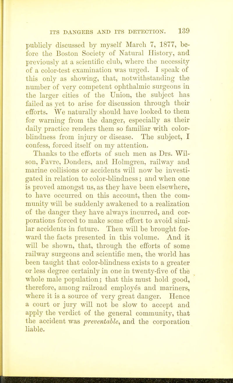 publicly discussed by myself March 7, 1877, be- fore the Boston Society of Natural History, and previously at a scientific club, where the necessity of a color-test examination was urged. I speak of this only as showing, that, notwithstanding the number of very comjDctent ophthalmic surgeons in the larger cities of the Union, the subject has failed as yet to arise for discussion through their efforts. We naturally should have looked to them for warning from the danger, especially as their daily practice renders them so familiar with color- blindness from injury or disease. The subject, I confess, forced itself on my attention. Thanks to the efforts of such men as Drs. Wil- son, Favre, Bonders, and Plolmgren, railway and marine collisions or accidents will now be investi- gated in relation to color-blindness; and when one is proved amongst us, as they have been elsewhere, to have occurred on this account, then the com- mimity will be suddenly awakened to a realization of the danger they have always incurred, and cor- porations forced to make some effort to avoid simi- lar accidents in future. Then will be brought for- ward the facts presented in this volume. And it will be shown, that, through the efforts of some railway surgeons and scientific men, the world has been taught that color-blindness exists to a greater or less degree certainly in one in twenty-five of the whole male population; that this must hold good, therefore, among railroad employes and mariners, where it is a source of very great danger. Hence a court or jury will not be slow to accept and apply the verdict of the general community, that the accident was preventable, and the corporation liable.