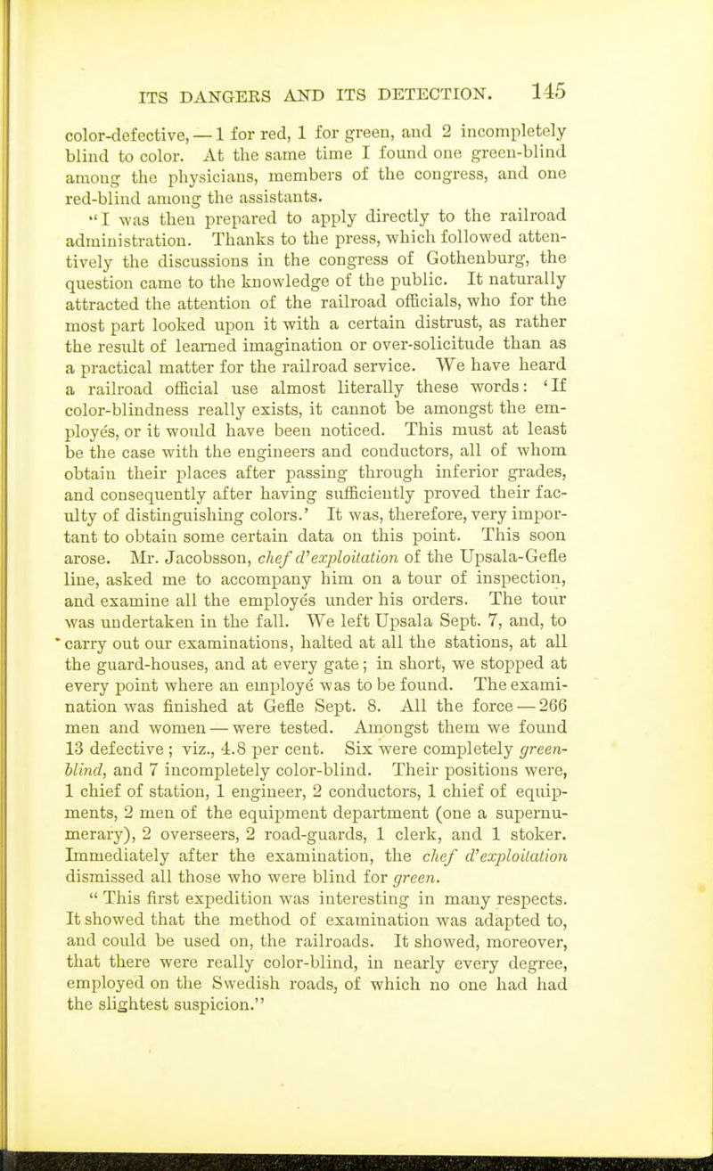 color-defective, — 1 for red, 1 for green, and 2 incompletely blind to color. At the same time I found one green-blind among the physicians, members of the congress, and one red-blind among the assistants. I was then prepared to apply directly to the railroad administration. Thanks to the press, which followed atten- tively the discussions in the congress of Gothenburg, the question came to the knowledge of the public. It naturally attracted the attention of the railroad officials, who for the most part looked upon it with a certain distrust, as rather the resiUt of learned imagination or over-solicitude than as a practical matter for the railroad service. We have heard a railroad official use almost literally these words: 'If color-blindness really exists, it cannot be amongst the em- ployes, or it would have been noticed. This must at least be the case with the engineers and conductors, all of whom obtain their places after passing through inferior grades, and consequently after having sufficiently proved their fac- ulty of distinguishing colors.' It was, therefore, very impor- tant to obtain some certain data on this point. This soon arose. Mr. Jacobsson, clief cVexploitation of the Upsala-Gefle line, asked me to accompany him on a tour of inspection, and examine all the employes under his orders. The tour was undertaken in the fall. We left Upsala Sept. 7, and, to 'carry out our examinations, halted at all the stations, at all the guard-houses, and at every gate; in short, we stopped at every point where an emiDloye was to be found. The exami- nation was finished at Gefle Sept. 8. All the force — 266 men and women — were tested. Amongst them we found 13 defective ; viz., 4.8 per cent. Six were completely green- blind, and 7 incompletely color-blind. Their positions were, 1 chief of station, 1 engineer, 2 conductors, 1 chief of equip- ments, 2 men of the equipment dejpartment (one a supernu- merary), 2 overseers, 2 road-guards, 1 clerk, and 1 stoker. Lnmediately after the examination, the chef d'exploitation dismissed all those who were blind for green.  This first expedition was interesting in many respects. It showed that the method of examination was adapted to, and could be used on, the railroads. It showed, moreover, that there were really color-blind, in nearly every degree, employed on the Swedish roads, of which no one had had the slightest suspicion.