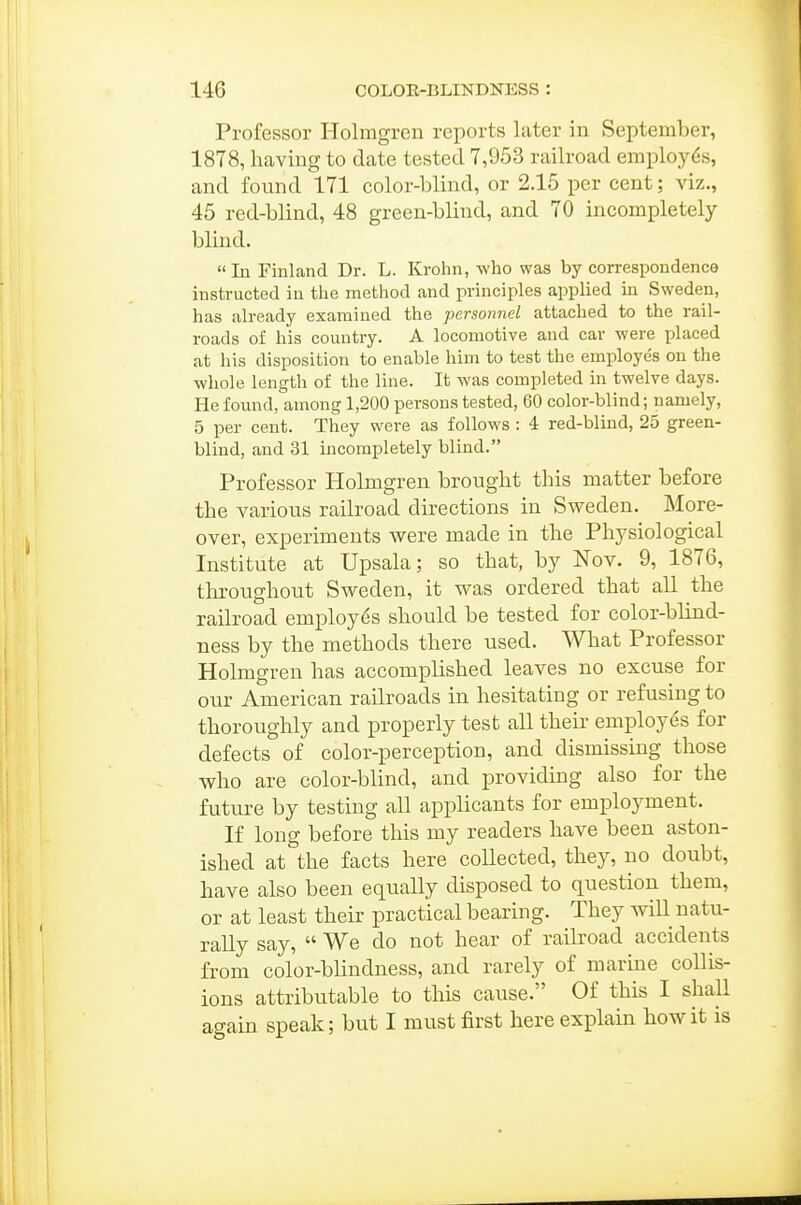 Professor Holmgren reports later in September, 1878, having to date tested 7,953 railroad employes, and found 171 color-blind, or 2.16 per cent; viz., 45 red-blind, 48 green-blind, and 70 incompletely- blind. In Finland Dr. L. Krohn, who was by correspondence instructed in tlie method and principles applied in Sweden, has already examined the personnel attached to the rail- roads of his country. A locomotive and car were placed at his disposition to enable him to test the employes on the whole length of the line. It was completed in twelve days. He found, among 1,200 persons tested, 60 color-blind; namely, 5 per cent. They were as follows : 4 red-blind, 25 green- blind, and 31 incompletely blind. Professor Holmgren brought this matter before the various railroad directions in Sweden. More- over, experiments were made in the Physiological Institute at Upsala; so that, by Nov. 9, 1876, tliroughout Sweden, it was ordered that all the railroad employes should be tested for color-blind- ness by the methods there used. What Professor Holmgren has accomplished leaves no excuse for our American railroads in hesitating or refusing to thoroughly and properly test all their employes for defects of color-perception, and dismissing those who are color-blind, and providing also for the future by testing all applicants for employment. If long before this my readers have been aston- ished at the facts here coUected, they, no doubt, have also been equally disposed to question them, or at least their practical bearing. They wiU natu- rally say,  We do not hear of railroad accidents from color-blindness, and rarely of marine collis- ions attributable to this cause. Of this I shall again speak; but I must first here explain how it is