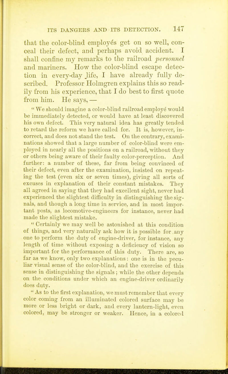 that the color-blind employes get on so well, con- ceal their defect, and perhaps avoid accident. I shall confine my remarks to the railroad personnel and mariners. How the color-blind escape detec- tion in every-day .life, I have already fully de- scribed. Professor Holmgren explains this so read- ily from his experience, that I do best to first quote from him. He says, —  We should imagine a color-blind railroad employe would be immediately detected, or would have at least discovered his own defect. This very natural idea has greatly tended to retard the reform we have called for. It is, however, in- correct, and does not stand the test. On the contrary, exami- nations showed that a large number of color-blind were em- ployed in nearly all the positions on a railroad, without they or others being aware of their faulty color-perception. And further: a number of these, far from being convinced of their defect, even after the examination, insisted on repeat- ing the test (even six or seven times), giving all sorts of excuses in explanation of their constant mistakes. They all agreed in saying that they had excellent sight, never had expei-ienced the slightest difficulty in distinguishing the sig- nals, and though a long time in service, and in most impoi'- tant posts, as locomotive-engineers for instance, never had made the slightest mistake.  Certainly we may well be astonished at this condition of things, and very naturally ask how it is possible for any one to perform the duty of engine-driver, for instance, any length of time without exposing a deficiency of vision so important for the performance of this duty. There are, so far as we know, only two explanations : one is in tlie pecu- liar visual sense of the color-blind, and the exercise of this sense in distinguishing the signals ; while the other depends on the conditions under which an engine-driver ordinarily does duty.  As to the first explanation, we must remember that every color coming from an illuminated colored surface may be more or less bright or dark, and every lantern-light, even colored, may be stronger or weaker. Hence, in a colored