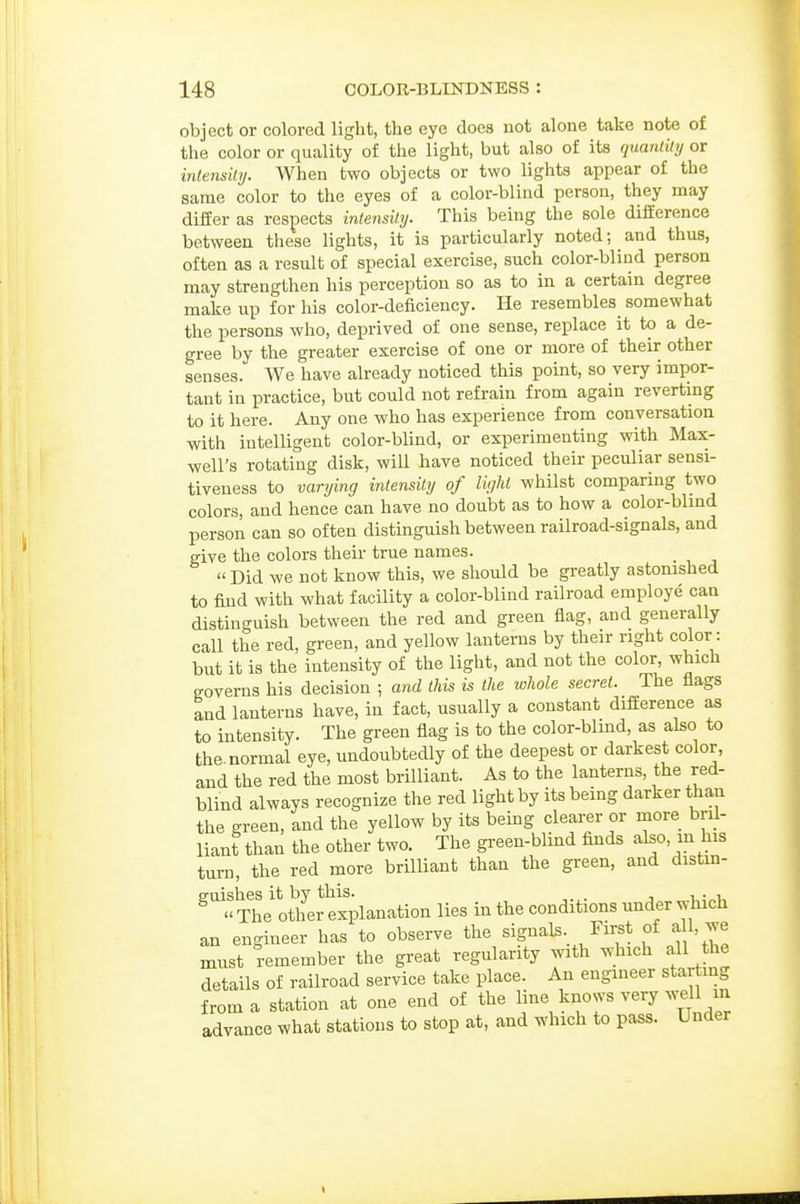 object or colored light, the eye does not alone take note of the color or quality of the light, but also of its quantity or inlensily. When two objects or two lights appear of the same color to the eyes of a color-blind person, they may differ as respects intensity. This being the sole difference between these lights, it is particularly noted; and thus, often as a result of special exercise, such color-blind person may strengthen his perception so as to in a certain degree make up for his color-deficiency. He resembles somewhat the persons who, deprived of one sense, replace it to a de- gree by the greater exercise of one or more of their other senses. AVe have already noticed this point, so very impor- tant in practice, but could not refrain from again revertmg to it here. Any one who has experience from conversation with intelligent color-blind, or experimenting with Max- well's rotating disk, wiU have noticed their peculiar sensi- tiveness to varying intensity of liyht whilst comparing two colors, and hence can have no doubt as to how a color-blmd person can so often distinguish between railroad-signals, and give the colors their true names. Did we not know this, we should be greatly astonished to find with what facility a color-blind railroad employe can distinguish between the red and green flag, and generally call the red, green, and yellow lanterns by their right color: but it is the intensity of the light, and not the color, which governs his decision ; and this is the whole secret. The flags and lanterns have, in fact, usually a constant difference as to intensity. The green flag is to the color-blmd, as also to the. normal eye, undoubtedly of the deepest or darkest color, and the red the most brilliant. As to the lanterns, the red- blind always recognize the red light by its being darker than the green, and the yellow by its bemg clearer or niore bril- liant than the other two. The green-blind finds also, in his turn, the red more brilliant than the green, and distm- ^''T^'othC explanation lies in the conditions under which an engineer has to observe the signals. First of ^U, we must remember the great regularity with which all the details of railroad service take place. An engineer star ing from a station at one end of the Hue knows very well in advance what stations to stop at, and which to pass. Under
