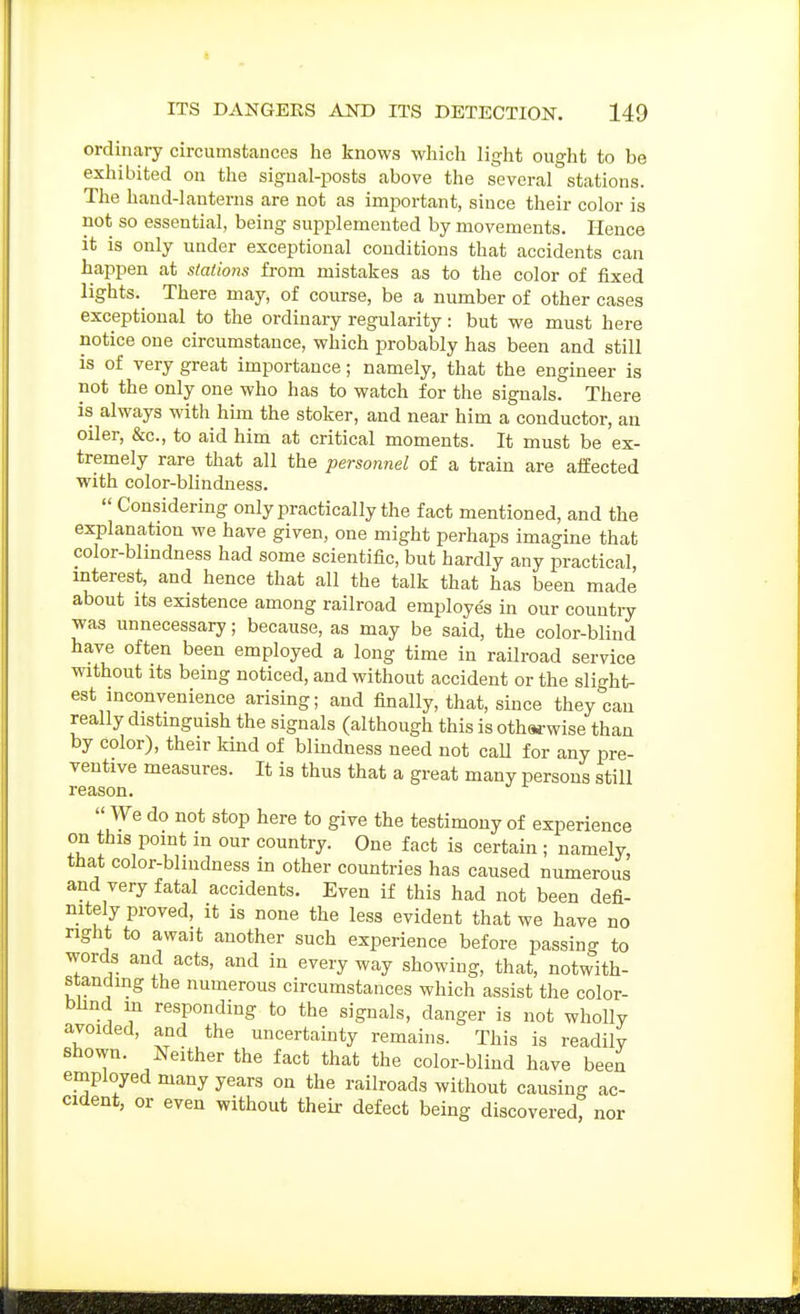 ordinary circumstances he knows which light ought to be exhibited on the signal-posts above the several stations. The hand-lanterns are not as important, since their color is not so essential, being supplemented by movements. Hence it is only under exceptional conditions that accidents can happen at stations from mistakes as to the color of fixed lights. There may, of course, be a number of other cases exceptional to the ordinary regularity: but we must here notice one circumstance, which probably has been and still is of very great importance; namely, that the engineer is not the only one who has to watch for the signals. There is always with him the stoker, and near him a conductor, an oiler, &c., to aid him at critical moments. It must be ex- tremely rare that all the personnel of a train are affected with color-blindness.  Considering only practically the fact mentioned, and the explanation we have given, one might perhaps imagine that color-blmdness had some scientific, but hardly any practical interest, and hence that all the talk that has been made about Its existence among railroad employes in our countiy was unnecessary; because, as may be said, the color-blind have often been employed a long time in railroad service without Its being noticed, and without accident or the slight- est inconvenience arising; and finally, that, since they can really distinguish the signals (although this is oth«-wise than by color), their kind of blindness need not caU for any pre- ventive measures. It is thus that a great many persons still reason.  We do not stop here to give the testimony of experience on this point in our country. One fact is certain ; namely, that color-blindness in other countries has caused numerous and very fatal accidents. Even if this had not been defi- nitely proved, it is none the less evident that we have no right to awajt another such experience before passing to words and acts, and in everyway showing, that, notwith- standing the numerous circumstances which assist the color- blind in responding to the signals, danger is not wholly avoided, and the uncertainty remains. This is readily shown. Neither the fact that the color-blind have been employed many years on the railroads without causing ac- cident, or even without their defect being discovered, nor