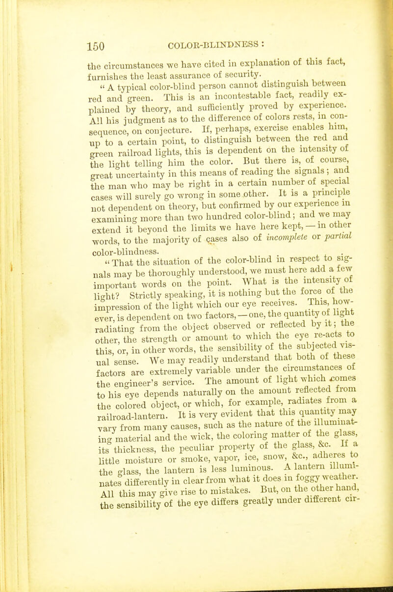 the circumstances we have cited in explanation of. this fact, furnishes the least assurance of security.  A typical color-blind person cannot distinguish between red and green. This is an incontestable fact, readily ex- plained by theory, and sufficiently proved by experience. A'l his judgment as to the difference of colors rests, m con- sequence, on conjecture. If, perhaps, exercise enables him up to a certain point, to distinguish between the red and green railroad lights, this is dependent on the intensity of the light telling him the color. But there is, of course, great uncertainty in this means of reading the signals ; and the man who may be right in a certain number of special cases will surely go wrong in some other. It is a prmciple not dependent on theory, but confirmed by our experience in examining more than two hundred color-blind; and we may extend it beyond the limits we have here kept, — in other words, to the majority of cases also of incomplete or partial color-blindness. , .  That the situation of the color-blind in respect to sig- nals may be thoroughly understood, we must here add a few important words on the point. AVhat is the intensity of light? Strictly speaking, it is nothing but the force of the impression of the light which our eye receives. This how- ever, is dependent on two factors, - one, the quantity of light radiating from the object observed or reflected by it; the other, the strength or amount to which the eye re-acts to this, or, in other words, the sensibility of the subjected vis- ual sense. We may readily understand that both of these factors are extremely variable under the circumstances of the engineer's service. The amomit of light which ^omes to his eye depends naturally on the amount reflected from the colored object, or which, for example, radiates from a railroad-lantern. It is very evident that this quantity may vary from many causes, such as the nature of the illuminat- ing material and the wick, the coloring matter of the glass, its thickness, the peculiar property of the glass, &c. If a Uttle moisture or smoke, vapor, ice, snow, &c., adheres to the glass, the lantern is less luminous. A lantern illumi- nates diiferently in clear from what it does in foggy weather. All this may give rise to mistakes. But, on the other hand, the sensibility of the eye differs greatly imder different cir-