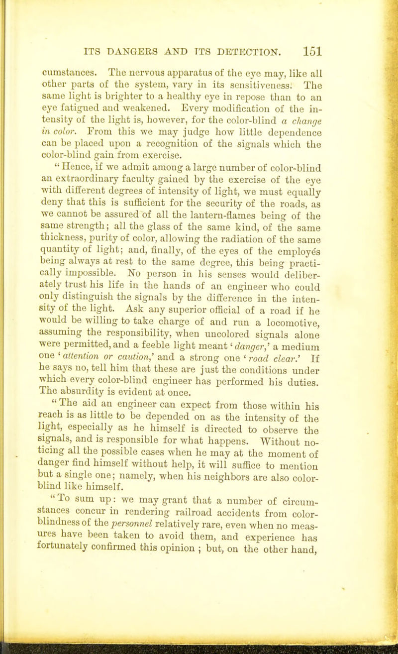 cumstances. The nervous apptaratus of the eye may, like all other parts of the system, vary in its sensitiveness. The same liglit is brighter to a healthy eye in repose than to an eye fatigued and weakened. Every modification of the in- tensity of the light is, hovrever, for the color-blind a change in color. From this we may judge how little dependence can be placed upon a recognition of the signals which the color-blind gain from exercise.  Hence, if we admit among a large number of color-blind an extraordinary faculty gained by the exercise of the eye with different degrees of intensity of light, we must equally deny that this is sufficient for the security of the roads, as we cannot be assured of all the lantern-flames being of the same strength; all the glass of the same kind, of the same thickness, purity of color, allowing the radiation of the same quantity of light; and, finally, of the eyes of the employe's being always at rest to the same degree, this being practi- cally impossible. JSTo person in his senses would deliber- ately trust his life in the hands of an engineer who could only distinguish the signals by the difference in the inten- sity of the light. Ask any superior oflJcial of a road if he would be willing to take charge of and run a locomotive, assuming the responsibility, when uncolored signals alone were permitted, and a feeble light meant' rfan^er,' a medium one ' attention or caution,' and a strong one ' road clear.' If he says no, tell him that these are just the conditions under which every color-blind engineer has performed his duties. The absurdity is evident at once.  The aid an engineer can expect from those within his reach is as little to be depended on as the intensity of the light, especially as he himself is directed to observe the sigrials, and is responsible for what happens. Without no- ticing all the possible cases when he may at the moment of danger find himself without help, it will suffice to mention but a single one; namely, when his neighbors are also color- blind like himself.  To sum up: we may grant that a number of circum- stances concur in rendering railroad accidents from color- bhndness of the personnel relatively rare, even when no meas- ures have been taken to avoid them, and experience has fortunately confirmed this opinion ; but, on the other hand,