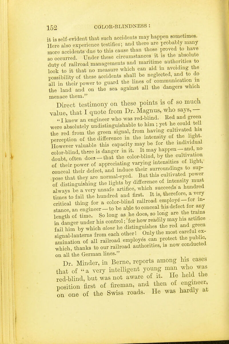 it is self- evident that such accidents may happen sometimes. Here also experience testifies; and there are probably many more accidents due to this cause than those proved to have so occurred. Under these circumstances it is the absolute duty of railroad managements and maritime authorities to look to it that no measure which can aid m avoiding the possibility of these accidents shall be neglected, and to do all in their power to guard the lines of communication in the land and on the sea against all the dangers which menace them. Direct testimony on these points is of so much value, that I quote from Dr. Magnus, who says,—  I knew an engineer who was red-blind. Ked and green were absolutely undistinguishable to him ; yet he could te 1 the red from the green signal, from havmg cultivated his perception of the difference in the mtensity of the light However valuable this capacity may be for the mdividual color-blind, there is danger in it. It may happen - and no douit, ofte'n does-that the color-blind, by the cultivatxon of their power of appreciating varying mtensities of light^ conceal their defect, and induce their surroundmgs to sup- pose that they are normal-eyed. But this cultivated power S distinguishing the lights by difference of -tensity rn^t always be a veiy unsafe artifice, which succeeds a hundred S to fail thJhundred and first It is, ore, a very pritical thms for a color-blind railroad employe—tor in an e|ineer-to be able to conceal ^^J^J^^^^^l^^^ length of time. So long as he does, so ong are the trains iTIanger under his control; for how readily may l^^s artifice Sil him by which alone he distinguishes the red and green SnS-Tant'erns from each other ! Only the most careM x- amination of all raiboad employes can protect the public Xch thanks to our railroad authorities, is now conducted on all the German lines. Dr. Minder, in Berne, reports among his cases that of a very intelligent young man who was red-blind, but was not aware of it. He held the position first of fii'eman, and then of engineer on one of the Swiss roads. He was hardly at