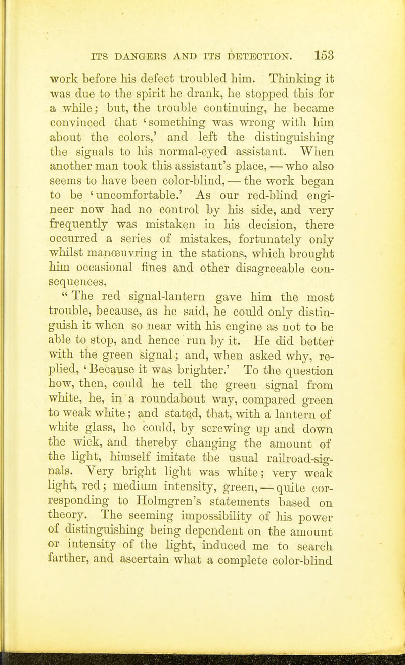 Work before his defect troubled him. Thinking it was due to the spirit he drank, lie stopped this for a while; but, the trouble continuing, he became convinced that 'something was wrong with him about the colors,' and left the distinguishing the signals to his normal-eyed assistant. When another man took this assistant's place, — who also seems to have been color-blind, — the work began to be 'uncomfortable.' As our red-blind engi- neer now had no control by his side, and very frequently was mistaken in his decision, there occurred a series of mistakes, fortunately only whilst manoeuvring in the stations, which brought him occasional fines and other disagreeable con- sequences.  The red signal-lantern gave him the most trouble, because, as he said, he could only distin- guish it when so near with his engine as not to be able to stop, and hence run by it. He did better with the green signal; and, when asked why, re- plied, ' Because it was brighter.' To the question how, then, could he tell the green signal from white, he, in a roundabout way, compared green to weak white; and stated, that, with a lantern of white glass, he could, by screwing up and down the wick, and thereby changing the amount of the light, himself imitate the usual railroad-sig- nals. Very bright light was white; very weak Kght, red; medium intensity, green, — quite cor- respondmg to Holmgren's statements based on theory. The seeming impossibility of his power of distinguishing being dependent on the amount or intensity of the light, induced me to search farther, and ascertain what a complete color-blind