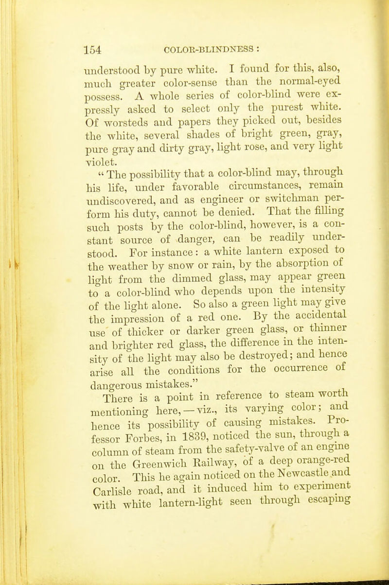 tinclerstoocl by pure white. I found for tMs, also, much greater color-sense than the normal-eyed possess. A whole series of color-blind were ex- pressly asked to select only the purest white. Of worsteds and papers they picked out, besides the wliite, several shades of bright green, gray, pure gray and dirty gray, light rose, and very light violet.  The possibility that a color-blind may, through his life, under favorable circumstances, remain undiscovered, and as engineer or switchman per- form his duty, cannot be denied. That the filling such posts by the color-blind, however, is a con- stant source of danger, can be readily under- stood. For instance: a white lantern exposed to the weather by snow or rain, by the absorption of light from the dimmed glass, may appear green to a color-blind who depends upon the intensity of the light alone. So also a green light may give the impression of a red one. By the accidental use of thicker or darker green glass, or thinner and brighter red glass, the difference in the inten- sity of the light may also be destroyed; and hence arise all the conditions for the occurrence of dangerous mistakes. There is a point in reference to steam worth mentioning here,-viz., its varying color; and hence its possibility of causing mistakes. Pro- fessor Forbes, in 1839, noticed the sun, through a column of steam from the safety-valve of an engine on the Greenwich Railway, of a deep orange-red color This he again noticed on the Newcastle and Carlisle road, and it induced him to experunent with white lantern-light seen through escaping