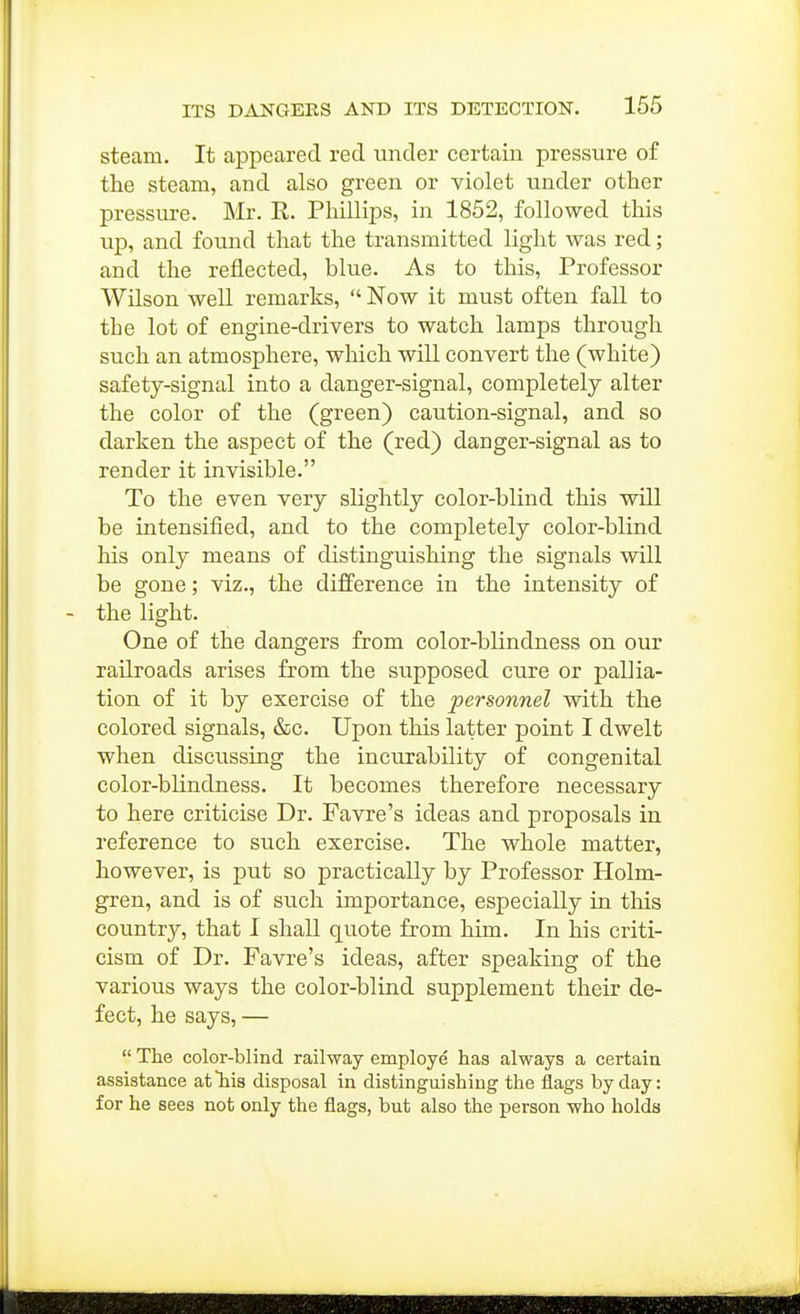 steam. It appeared red under certain pressure of the steam, and also green or violet under other pressure. Mr. E,. Phillips, in 1852, followed this up, and found that the transmitted light was red; and the reflected, blue. As to this. Professor Wilson well remarks,  Now it must often fall to the lot of engine-drivers to watch lamps through such an atmosphere, which will convert the (white) safety-signal into a danger-signal, completely alter the color of the (green) caution-signal, and so darken the aspect of the (red) danger-signal as to render it invisible. To the even very slightly color-blind this will be intensified, and to the completely color-blind his only means of distinguishing the signals will be gone; viz., the difference in the intensity of the light. One of the dangers from color-blindness on our railroads arises from the supposed cure or pallia- tion of it by exercise of the personnel with the colored signals, &c. Upon this latter point I dwelt when discussing the incurability of congenital color-blindness. It becomes therefore necessary to here criticise Dr. Favre's ideas and proposals in reference to such exercise. The whole matter, however, is put so practically by Professor Holm- gren, and is of such importance, especially in this country, that I shall quote from him. In his criti- cism of Dr. Favre's ideas, after speaking of the various ways the color-blind supplement their de- fect, he says, —  The color-blind railway employe has always a certain assistance at his disposal in distinguishing the flags by day: for he sees not only the flags, but also the person who holds