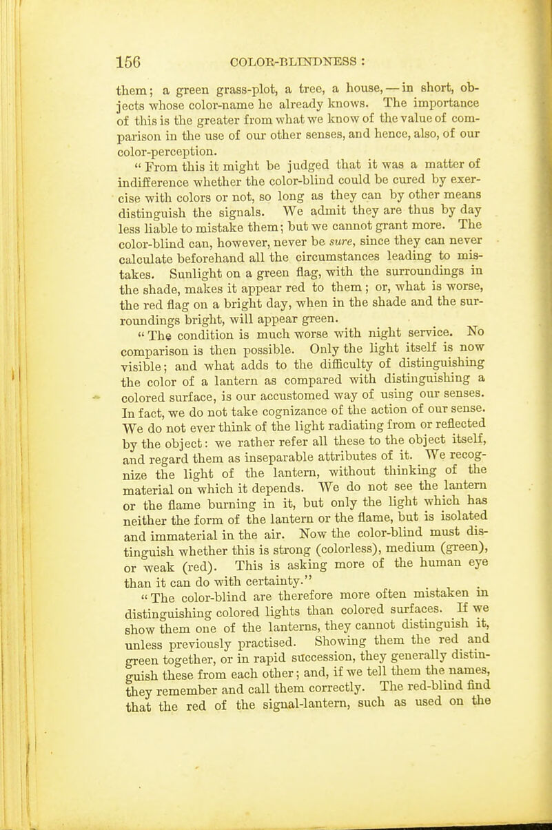 them; a green grass-plot, a tree, a house, — in short, ob- jects whose color-name he already knows. The importance of this is the greater from what we know of the value of com- parison in the use of om- other senses, and hence, also, of our color-perception.  From this it might be judged that it was a matter of indifference whether the color-blind could be cured by exer- cise with colors or not, so long as they can by other means distinguish the signals. We admit they are thus by day less liable to mistake them; but we cannot grant more. The color-blind can, however, never be sure, since they can never calculate beforehand all the circumstances leading to mis- takes. Sunlight on a green flag, with the surroundings in the shade, makes it appear red to them ; or, what is worse, the red flag on a bright day, when in the shade and the sur- roundings bright, will appear green.  The condition is much worse with night service. No comparison is then possible. Only the light itself is now visible; and what adds to the difficulty of distinguishing the color of a lantern as compared with distinguishing a colored surface, is our accustomed way of using our senses. In fact, we do not take cognizance of the action of our sense. We do not ever think of the light radiating from or reflected by the object: we rather refer all these to the object itself, and regard them as inseparable attributes of it. We recog- nize the light of the lantern, without thinkmg of the material on which it depends. We do not see the lantern or the flame burning in it, but only the light which has neither the form of the lantern or the flame, but is isolated and immaterial in the air. Now the color-blmd must dis- tinguish whether this is strong (colorless), medium (green), or weak (red). This is asking more of the human eye than it can do with certainty. «The color-blind are therefore more often mistaken m distinguishing colored lights than colored surfaces. If we show them one of the lanterns, they cannot distinguish it, unless previously practised. Showing them the red_ and green together, or in rapid succession, they generally distin- guish these from each other; and, if we tell them the names, they remember and call them correctly. The red-blind find that the red of the signal-lantern, such as used on the