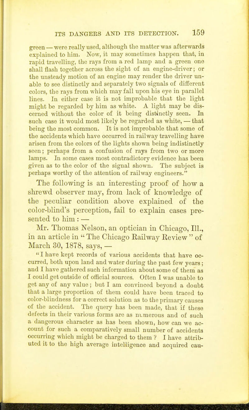 green—were really used, although the matter was afterwards explained to him. Now, it may sometimes happen that, in rapid travelling, the rays from a red lamp and a green ono shall flash together across the sight of an engine-driver; or the unsteady motion of an engine may render the driver un- able to see distinctly and separately two signals of different colors, the rays from which may fall upon his eye in parallel lines. In either case it is not improbable that the light might be regarded by him as white. A light may be dis- cerned without the color of it being distinctly seen. In such case it would most likely be regarded as white, — that being the most common. It is not improbable that some of the accidents which have occurred in railway travelling have arisen from the colors of the lights shown being indistinctly seen; perhaps from a confusion of rays from two or more lamps. In some cases most contradictory evidence has been given as to the color of the signal shown. The subject is perhaps worthy of the attention of railway engineers. The following is an interesting proof of how a shrewd observer may, from lack of knowledge of the peculiar condition above explained of the color-blind's perception, fail to explain cases pre- sented to him: — Mr. Thomas Nelson, an optician in Chicago, 111., in an article in  The Chicago Railway Eeview  of March 30, 1878, says, — I have kept records of various accidents that have oc- curred, both upon land and water during the past few years; and I have gathered such information about some of them as I could get outside of official sources. Often I was unable to get any of any value ; but I am convinced beyond a doabt that a large proportion of them could have been traced to color-blindness for a correct solution as to the primary causes of the accident. The queiy has been made, that if these defects in their various forms are as numerous and of such a dangerous character as has been shown, how can we ac- count for such a comparatively small number of accidents occurring which might be charged to them '? I have attrib- uted it to the high average intelligence and acquired cau-