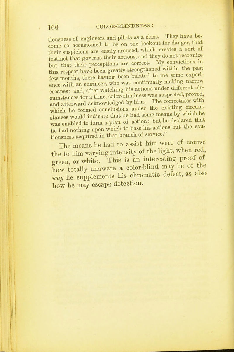 tiousness of engineers and pilots as a class. They have be- come so accustomed to be on the lookout for danger, that their suspicions are easily aroused, which creates a sort of instinct that governs their actions, and they do not recognize but that their perceptions are correct. My convictions in this respect have been greatly strengthened withm the past few months, there having been related to me some experi- ence with an engineer, who was continually makmg narrow escapes; and, after watching his actions under different cir- cumstances for a time, color-blindness was suspected, proved^ and afterward acknowledged by him. The correctness with which he formed conclusions under the existing circum- stances would indicate that he had some means by which he was enabled to form a plan of action; but he declared that he had nothing upon which to base his actions but the cau- tiousness acquired in that branch of service. The means he had to assist him were of course the to him varying intensity of the light, when red green, or white. This is an interesting proof ot how totaUy unaware a color-blind may be ot the way he supplements his chromatic defect, as also how he may escape detection.