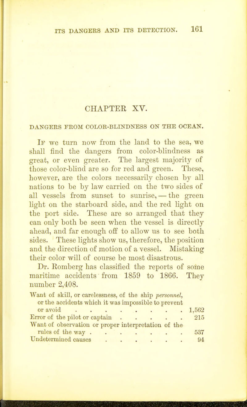 CHAPTER XV. DANGERS FROM COLOR-BLINDNESS ON THE OCEAN. If we turn now from the land to the sea, we shall find the dangers from color-blindness as great, or even greater. The largest majority of those color-blind are so for red and green. These, however, are the colors necessarily chosen by all nations to be by law carried on the two sides of all vessels from sunset to sunrise, — the green light on the starboard side, and the red light on the port side. These are so arranged that they can only both be seen when the vessel is directly ahead, and far enough off to allow us to see both sides. These lights show us, therefore, the position and the direction of motion of a vessel. Mistaking their color will of course be most disastrous. Dr. Romberg has classified the reports of some maritime accidents from 1859 to 1866. They number 2,408. Want of skill, or carelessness, of the ship personnel, or the accidents which it was impossible to prevent or avoid 1,562 Error of the pilot or captain 215 Want of observation or proper interpretation of the rules of the way 537 Undetermined causes 94