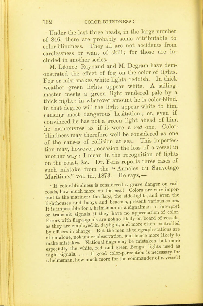 Under the last three heads, in the large numher of 846, there are probably some attributable to color-blindness. They all are not accidents from carelessness or want of skill; for those are in- cluded in another series. M. L^once Raynaud and M. Degram have dem- onstrated the effect of fog on the color of lights. Fog or mist makes white lights reddish. In thick weather green lights appear white. A sailing- master meets a green light rendered pale by a thick night: in whatever amount he is color-blind, in that degree will the light appear white to him, causing most dangerous hesitation; or, even if convinced he has not a green light ahead of him, he manoeuvres as if it were a red one. Color- blindness may therefore well be considered as one of the causes of collision at sea. This imperfec- tion may, however, occasion the loss of a vessel in another way: I mean in the recognition of lights on the coast, &c. Dr. Feris reports three cases of such mistake from the  Annales du Sauvetage Maritime, vol. iii., 1873. He says,— If color-blindness is considered a grave danger on rail- roads, how much more on the seal Colors are very impor- tant to the mariner: the flags, the side-lights, and even the lighthouses and buoys and beacons, present various colors. It is impossible for a helmsman or a signalman to mterpret or transmit signals if they have no appreciation of color. Errors with flag-signals are not so likely on board of vessels as they are employed in daylight, and more often controlled by officers in charge. But the men at telegraph-stations are often alone, not under observation, and hence more likely to make mistakes. National flags may be mistaken, but more especially the white, red, and green Bengal lights used as night-signals If good color-perception is necessary for a helmsman, how much more for the commander of a vessel 1