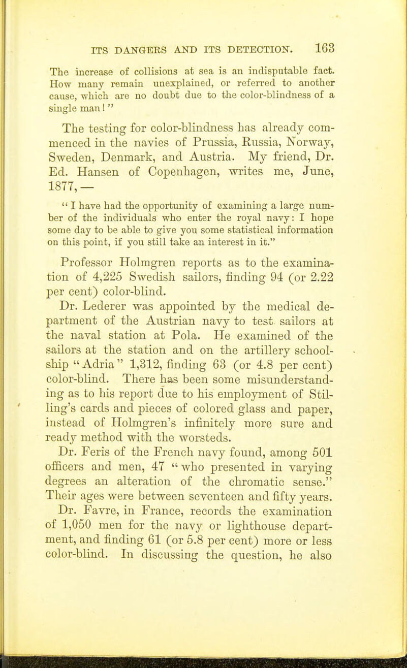 The increase of collisions at sea is an indisputable fact. How many remain unexplained, or referred to another cause, which are no doubt due to the color-blindness of a single man 1  The testing for color-blindness has already com- menced in the navies of Prussia, Russia, Norway, Sweden, Denmark, and Austria. My friend, Dr. Ed. Hansen of Copenhagen, writes me, June, 1877,—  I have had the opportunity of examining a large num- ber of the individuals who enter the royal navy: I hope some day to be able to give you some statistical information on this point, if you still take an interest in it. Professor Holmgren reports as to the examina- tion of 4,225 Swedish sailors, finding 94 (or 2.22 per cent) color-blind. Dr. Lederer was appointed by the medical de- partment of the Austrian navy to test sailors at the naval station at Pola. He examined of the sailors at the station and on the artillery school- ship  Adria  1,312, finding 63 (or 4.8 per cent) color-blind. There has been some misunderstand- ing as to his report due to his employment of Stil- ling's cards and pieces of colored glass and paper, instead of Holmgren's infinitely more sure and ready method with the worsteds. Dr. Feris of the French navy found, among 501 officers and men, 47 who presented in varying degrees an alteration of the chromatic sense. Their ages were between seventeen and fifty years. Dr. Favre, in France, records the examination of 1,050 men for the navy or lighthouse depart- ment, and finding 61 (or 6.8 per cent) more or less color-blind. In discussing the question, he also