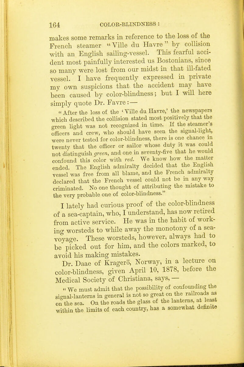 makes some remarks in reference to the loss of the French steamer  Ville du Havre  by collision with an English sailing-vessel. This fearful acci- dent most painfully interested us Bostonians, since so many were lost from our midst in that ill-fated vessel. I have frequently expressed in private my own suspicions that the accident may have been caused by color-blindness; but I will here simply quote Dr. Favre: — « After the loss of the ' VUle du Havre,' the newspapers which described the collision stated most positively that the green light was not recognized in time. K the steamer's officers and crew, who should have seen the signal-light, were never tested for color-blindness, there is one chance m twenty that the officer or sailor whose duty it was could not distinguish green, and one in seventy-five that he would confound this color with red. We know how the matter ended. The English admiralty decided that the English vessel was free from all blame, and the French admiralty declared that the French vessel could not be m any way criminated. No one thought of attributing the mistake to the very probable one of color-blindness. I lately had curious proof of the color-blindness of a sea-captain, who, I understand, has now retired from active service. He was in the habit of work- ing worsteds to while away the monotony of a sea- voyage. These worsteds, however, always had to be picked out for hun, and the colors marked, to avoid his making mistakes. Dr. Daae of Kragero, Norway, in a lecture on color-blindness, given AprH 10, 1878, before the Medical Society of Christiana, says, — « We must admit that the possibility of confoundmg the signal-lanterns in general is not so great on the raih-oads as on the sea. On the roads the glass of the lanterns, at least within the limits of each country, has a somewhat definite