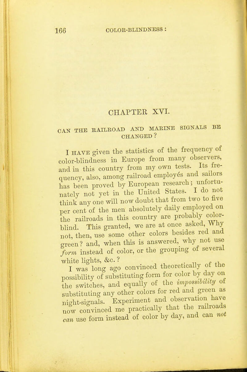 CHAPTER XVI. CAN THE RAILROAD Am> MARINE SIGNALS BE CHANGED ? I HAVE given the statistics of the frequency of color-blindness in Europe from many observers, and in this country from my own tests. Its fre- quency, also, among railroad employes and sailors has been proved by European research; unfortu- nately not yet in the United States. I do not think any one will now doubt that from two to five per cent of the men absolutely daily employed on the raUroads in this country are probably color- blind. This granted, we are at once asked. Why not, then, use some other colors besides red and green? and, when this is answered, why not use form instead of color, or the grouping of several white lights, &c. ? . -i I was long ago convinced theoretically of the possibUity of substituting form for color by day on the switches, and equally of the zmpossihhty of substituting any other colors for red and green as night-signals. Experiment and observation have now convinced me practically that the railroads can use form instead of color by day, and can not