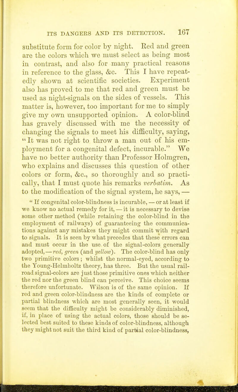 substitute form for color by nigbt. Red and green are the colors which we must select as being most in contrast, and also for many practical reasons in reference to the glass, &c. This I have repeat- edly shown at scientific societies. Experiment also has proved to me that red and green must be used as night-signals on the sides of vessels. This matter is, however, too important for me to simply give my own unsupported opinion. A color-blind has gravely discussed with me tlie necessity of changing the signals to meet his difficulty, saying,  It was not right to throw a man out of his em- ployment for a congenital defect, incurable. We have no better authority than Professor Holmgren, who explains and discusses this question of other colors or form, &c., so thoroughly and so practi- cally, that I must quote his remarks verbatim. As to the modification of the signal system, he says, —  If congenital color-blindness is incurable, — or at least if we know no actvial remedy for it, — it is necessary to devise some other method (while retaining the color-blind in the employment of railways) of guaranteeing the communica- tions against any mistakes they might commit with regard to signals. It is seen by what precedes that these errors can and must occur in the use of the signal-colors generally adopted, — red, green (and yellow). The color-blind has only two primitive colors ; whilst the normal-eyed, according to the Young-Helmholtz theory, has three. But the usual rail- road signal-colors are just those primitive ones which neither the red nor the green blind can perceive. This choice seems therefore unfortunate. Wilson is of the same opinion. If red and green color-blindness are the kinds of complete or partial blindness which are most generally seen, it would seem that the difficulty might be considerably diminished, if, in place of using the actual colors, those should be se- lected best suited to these kinds of color-blindness, although they might not suit the third kind of partial color-blindness,