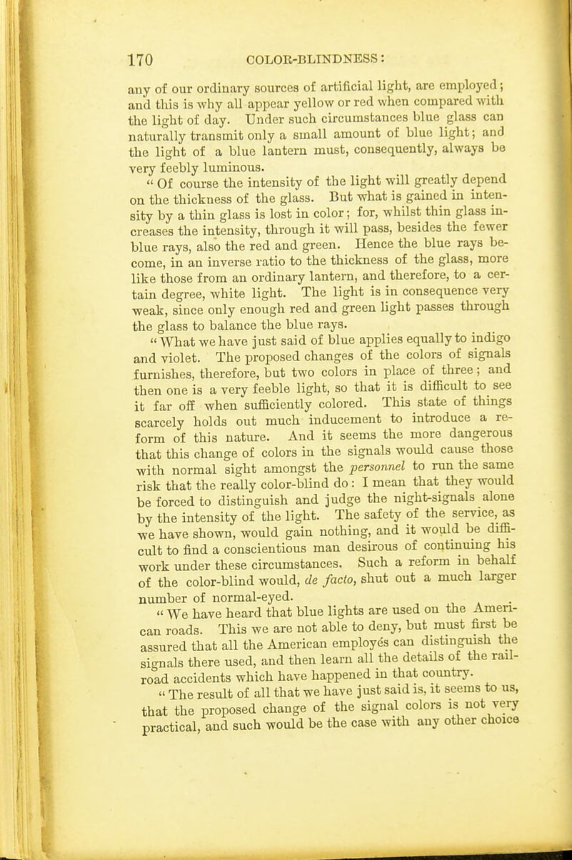 any of our ordinary sources of artificial light, are employed; and this is why all appear yellow or red when compared with the light of day. Under such circumstances blue glass can naturally transmit only a small amount of blue light; and the light of a blue lantern must, consequently, always be very feebly luminous.  Of com-se the intensity of the light will greatly depend on the thickness of the glass. But what is gained in inten- sity by a thin glass is lost in color; for, whilst thin glass in- creases the intensity, through it will pass, besides the fewer blue rays, also the red and green. Hence the blue rays be- come, in an inverse ratio to the thickness of the glass, more like those from an ordinary lantern, and therefore, to a cer- tain degree, white light. The light is in consequence very weak, since only enough red and green light passes through the glass to balance the blue rays. What we have just said of blue applies equally to indigo and violet. The proposed changes of the colors of signals furnishes, therefore, but two colors in place of three; and then one is a very feeble light, so that it is difficult to see it far off when sufficiently colored. This state of things scarcely holds out much inducement to introduce a re- form of this nature. And it seems the more dangerous that this change of colors in the signals would cause those with normal sight amongst the personnel to run the same risk that the really color-blind do : I mean that they would be forced to distinguish and judge the night-signals alone by the intensity of the light. The safety of the service, as we have shown, would gain nothing, and it would be diffi- cult to find a conscientious man desirous of continuing his work under these circumstances. Such a reform in behalf of the color-blind would, de facto, shut out a much larger number of normal-eyed. « We have heard that blue lights are used on the Ameri- can roads. This we are not able to deny, but must fii-st be assured that all the American employes can distinguish the signals there used, and then learn all the details of the rail- road accidents which have happened in that country.  The result of all that we have just said is, it seems to us, that the proposed change of the signal colors is not very practical, and such would be the case with any other choice