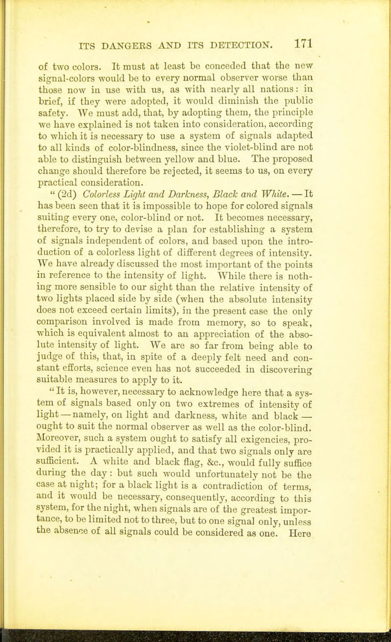 of two colors. It must at least be conceded that the new signal-colors would be to every normal observer worse than those now in use with us, as with nearly all nations: in brief, if they were adopted, it would diminish the public safety. We must add, that, by adopting them, the principle we have explained is not taken into consideration, according to which it is necessary to use a system of signals adapted to all kinds of color-blindness, since the violet-blind are not able to distinguish between yellow and blue. The proposed change should therefore be rejected, it seems to us, on every practical consideration.  (2d) Colorless Light and Darkness, Black and White. — It has been seen that it is impossible to hope for colored signals suiting every one, color-blind or not. It becomes necessary, therefore, to try to devise a plan for establishing a system of signals independent of colors, and based upon the intro- duction of a colorless light of different degrees of intensity. We have already discussed the most important of the points in reference to the intensity of light. While there is noth- ing more sensible to our sight than the relative intensity of two lights placed side by side (when the absolute intensity does not exceed certain limits), in the present case the only comparison involved is made from memory, so to speak, which is equivalent almost to an appreciation of the abso- lute intensity of light. We are so far from being able to judge of this, that, in spite of a deeply felt need and con- stant efforts, science even has not succeeded in discovering suitable measures to apply to it.  It is, however, necessary to acknowledge here that a sys- tem of signals based only on two extremes of intensity of light —namely, on light and darkness, white and black — ought to suit the normal observer as well as the color-blind. Moreover, such a system ought to satisfy all exigencies, pro- vided it is i^ractically applied, and that two signals only are sufficient. A white and black flag, &c., would fully suffice during the day: but such would unfortunately not be the case at night; for a black light is a contradiction of terms, and it would be necessary, consequently, according to this system, for the night, when signals are of the greatest impor- tance, to be limited not to three, but to one signal only, unless the absence of all signals could be considered as one. Here