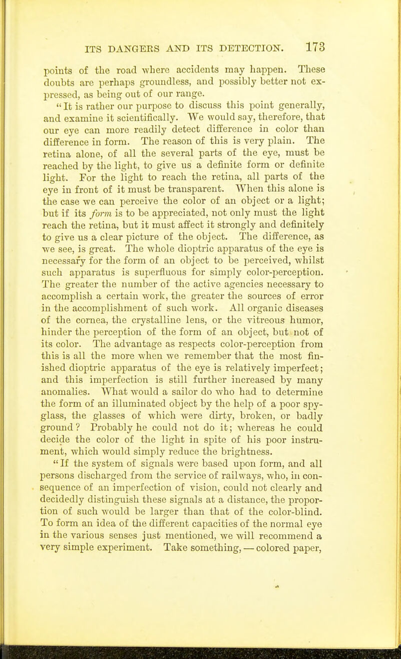 points of the road where accidents may happen. These doubts are perhaps groundless, and possibly better not ex- pressed, as being out of our range.  It is rather our purpose to discuss this point generally, and examine it scientifically. We would say, therefore, that our eye can more readily detect difference in color than difference in form. The reason of this is very plain. The retina alone, of all the several parts of the eye, must be reached by the light, to give us a definite form or definite light. For the light to reach the retina, all parts of the eye in front of it must be transparent. When this alone is the case we can perceive the color of an object or a light; but if its form is to be appreciated, not only must the light reach the retina, but it must affect it strongly and definitely to give us a clear picture of the object. The difference, as we see, is great. The whole dioptric apparatus of the eye is necessary for the form of an object to be perceived, whilst such apparatus is superfluous for simply color-perception. The greater the number of the active agencies necessary to accomplish a certain work, the greater the sources of error in the accomplishment of such work. All organic diseases of the cornea, the crystalline lens, or the vitreous humor, hinder the perception of the form of an object, but not of its color. The advantage as respects color-perception from this is all the more when we remember that the most fin- ished dioptric apparatus of the eye is relatively imperfect; and this imperfection is still further increased by many anomalies. What would a sailor do who had to determine the form of an illuminated object by the help of a poor spy- glass, the glasses of which were dirty, broken, or badly ground ? Probably he could not do it; whereas he could decide the color of the light in spite of his poor instru- ment, which would simply reduce the brightness.  If the system of signals were based upon form, and all persons discharged from the service of railways, who, in con- sequence of an imperfection of vision, could not clearly and decidedly distinguish these signals at a distance, the propor- tion of such would be larger than that of the color-blind. To form an idea of the different capacities of the normal eye in the various senses just mentioned, we will recommend a very simple experiment. Take something, — colored paper,
