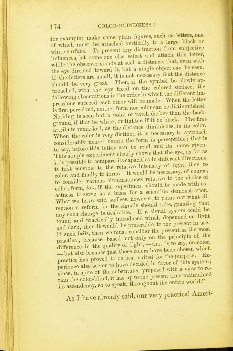 for example; make some plain figures, such as letters, one of which must be attached vertically to a large black or white surface. To prevent any distraction from subjective influences, let someone else select and attach this letter while the observer stands at such a distance, that, even with the eye directed toward it, but a single object can be seen. If the letters are small, it is not necessary that the distance should be very great. Then, if the symbol be slowly ap- proa hed, with the eye fixed on the colored surface the following observations in the order in which the different im- pressions succeed each other will be made: When the letter s first perceived, neither form nor color can distinguished. Nothing is seen but a point or patch darker than the back- Toundfif that be white; or lighter, if it be black. The first attribute remarked, as the distance diminishes, is its color^ When the color is very distinct, it is necessary to approach considerably nearer before the form is perceptible; that is Tsa^y before this letter can be read, and its name given TMs imple experiment clearly shows that the eye as far as i pSle to'compare its capacMes - different ^^^^^^^^^ is fiit sensible to the relative intensity of light, then to colS and finally to form. It would be necessary, of course to coiei various circumstances relative to the choice of color forS, &c., if the experiment should be made with ex- actae'ss t^serv<; as a basis for a scientific demonstration mat we have said suffices, however, to point out what di- rection a reform in the signals should take, g;-tmg that anv sucfi change is desirable. If a signal system could be tound anrpractically introduced which depended on light and dark then it woid be preferable to the present m use If sucffLit then we must consider the present as the^^^^^^^ Practical because based not only on the prmciple of the Serence in the quality of Hgl^*,-that is to say, on col^r _but also because just those colors have been chosen which T^ractice has proved to be best suited for the purpose. Ex- Ter ence a o'seems to have decided in favor of this system Se in spite of the substitutes proposed -.nth a view to re- Sn the color-blind, it has up to the present t-e m^^^^^^^^^^^^ its ascendency, so to speak, throughout the entiie world. As I have already said, our very practical Ameri-