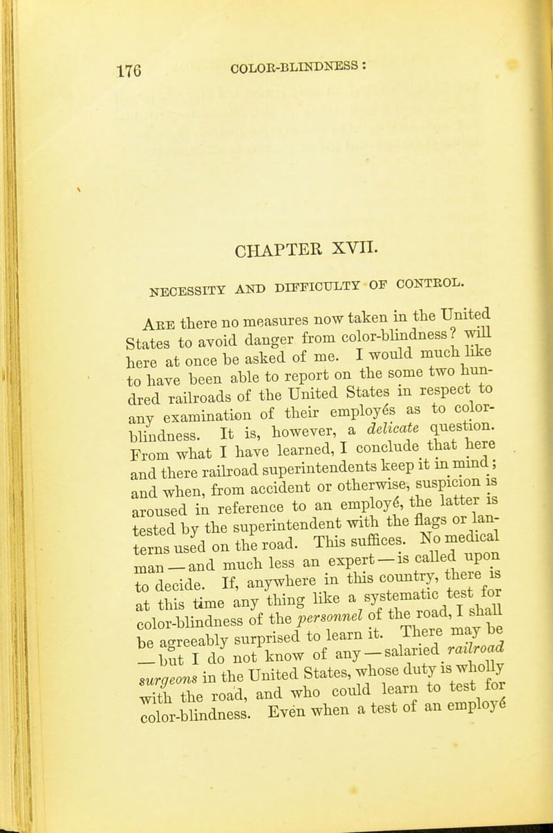 CHAPTER XVII. NECESSITY Airo DIFFICULTY OF CONTKOL. Aee there no measures now taken in tlie United States to avoid danger from color-blindness? .v^ here at once be asked o£ me. I wonld muck bke to kaye been able to report on tke some two kun- dred raUroads of tke United States m respect to any examination of tkeir employes as to color- blindness. It is, kowever, a delicate ^^f^on. From wkat I kaye learned, I conclude tkat kere and tkere railroad superintendents keep it in mmd; and wken, from accident or otherwise, suspicion is aroused in reference to an employ^, tke latter is tested by tke superintendent witk tke flags or lan- terns used on tke road. Tkis suffices. No medical man-and muck less an expert-is caUed upon Tdecide. If, anywkere in tkis country tkere is at tkis time any tking like -%^'^f;jfj^ color-blindness of the personnel of ^1^^ ^^^^ J sM be asreeably surprised to learn it. Tkere may be ^but I dJ not know of any - salaried raz r.a^ suraeons in tke United States, wkose duty is wkoUy S tke road, and wko could learn to test for X-blindness. Eyen wken a test of an employ^