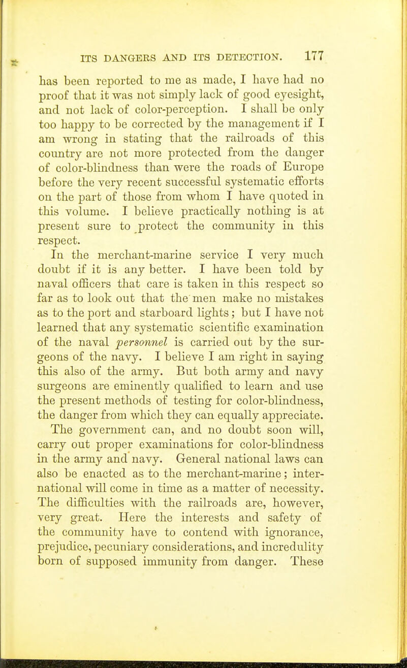 has been reported to me as made, I have had no proof that it was not simply lack of good eyesight, and not lack of color-perception. I shall be only too happy to be corrected by the management if I am wrong in stating that the railroads of this country are not more protected from the danger of color-blindness than were the roads of Europe before the very recent successful systematic efforts on the part of those from whom I have quoted in this volume. I believe practically nothing is at present sure to protect the community in this respect. In the merchant-marine service I very much doubt if it is any better. I have been told by naval officers that care is taken in this respect so far as to look out that the men make no mistakes as to the port and starboard lights; but I have not learned that any systematic scientific examination of the naval personnel is carried out by the sur- geons of the navy. I believe I am right in saying this also of the army. But both army and navy surgeons are eminently qualified to learn and use the present methods of testing for color-blindness, the danger from which they can equally appreciate. The government can, and no doubt soon will, carry out proper examinations for color-blindness in the army and navy. General national laws can also be enacted as to the merchant-marine; inter- national will come in time as a matter of necessity. The difiiculties with the railroads are, however, very great. Here the interests and safety of the community have to contend with ignorance, prejudice, pecuniary considerations, and incredulity born of supposed immunity from danger. These