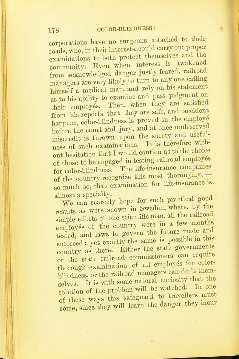 corporations have no surgeons attached to their roads, who, in their interests, could carry out proper examinations to both protect themselves and the community. Even when interest is awakened from acknowledged danger justly feared, railroad managers are very likely to turn to any one calhng himself a medical man, and rely on his statement as to his ability to examine and pass judgment on their employes. Then, when they are satisfied from his reports that they are safe, and accident happens, color-blindness is proved in the employ6 before the court and jury, and at once undeserved miscredit is thrown upon the surety and usefi^- ness of such examinations. It is therefore with- out hesitation that I would caution as to the choice of those to be engaged in testing railroad employ6s for color-blindness. The life-insurance compames of the country recognize this most thoroughly,— so much so, that examination for life-insurance is almost a specialty. ^- ^ a We can scarcely hope for such practica good results as were shown in Sweden, where, by the s mple efforts of one scientific man, all the radroad employes of the country were in a few months Ts^edf and laws to govern the f^t-e made and enforced; yet exactly the same is possible m this country as^ Either the state govermnents or the^state railroad commissioners can require thorough examination of aU e^ploy^^ ^r f or- blindness, or the railroad managers can do it them- selves. It is with some natural cmuosity that the solution of the problem will be watched In one of these ways this safeguard to travellers must 00x^^3 nee they will learn the danger they incur-