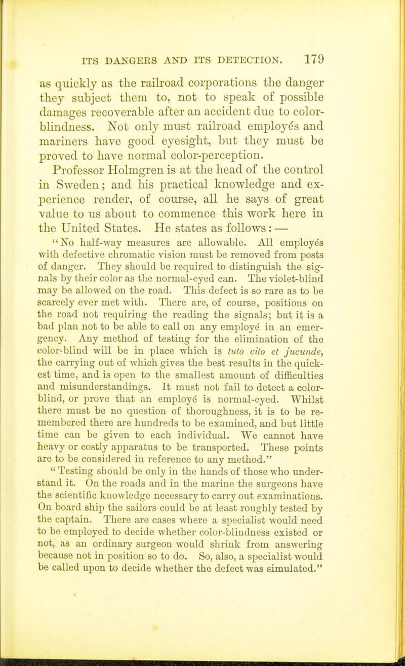 as quickly as the railroad corporations the danger they subject them to, not to speak of possible damages recoverable after an accident due to color- blindness. Not only must railroad emplo3'-(^s and mariners have good eyesight, but they must be proved to have normal color-perception. Professor Holmgren is at the head of the control in Sweden; and liis practical knowledge and ex- perience render, of course, all he says of great value to us about to commence this work here in the United States. He states as follows: — No half-way measures are allowable. All employes with defective chromatic vision must be removed from posts of danger. They should be required to distinguish the sig- nals by their color as the noi'mal-eyed can. The violet-blind may be allowed on the road. This defect is so rare as to be scarcely ever met with. There ai-e, of course, positions on the road not requiring the reading the signals; but it is a bad plan not to be able to call on any employe in an emer- gency. Any method of testing for the elimination of the color-blind will be in place which is tuto cilo et jucunde, the carrying out of which gives the best results in the quick- est time, and is open to the smallest amount of difficulties and misunderstandings. It must not fail to detect a color- blind, or prove that an employe is normal-eyed. Whilst there must be no question of thoroughness, it is to be re- membered there are hundreds to be examined, and but little time can be given to each individual. We cannot have heavy or costly apparatus to be transported. These points are to be considered in reference to any method.  Testing should be only in the hands of those who under- stand it. On the roads and in the marine the surgeons have the scientific knowledge necessary to carry out examinations. On board ship the sailors could be at least roughly tested by the captain. There are cases where a specialist would need to be employed to decide whether color-blindness existed or not, as an ordinary surgeon would shrink from answering because not in position so to do. So, also, a specialist would be called upon to decide whether the defect was simulated.