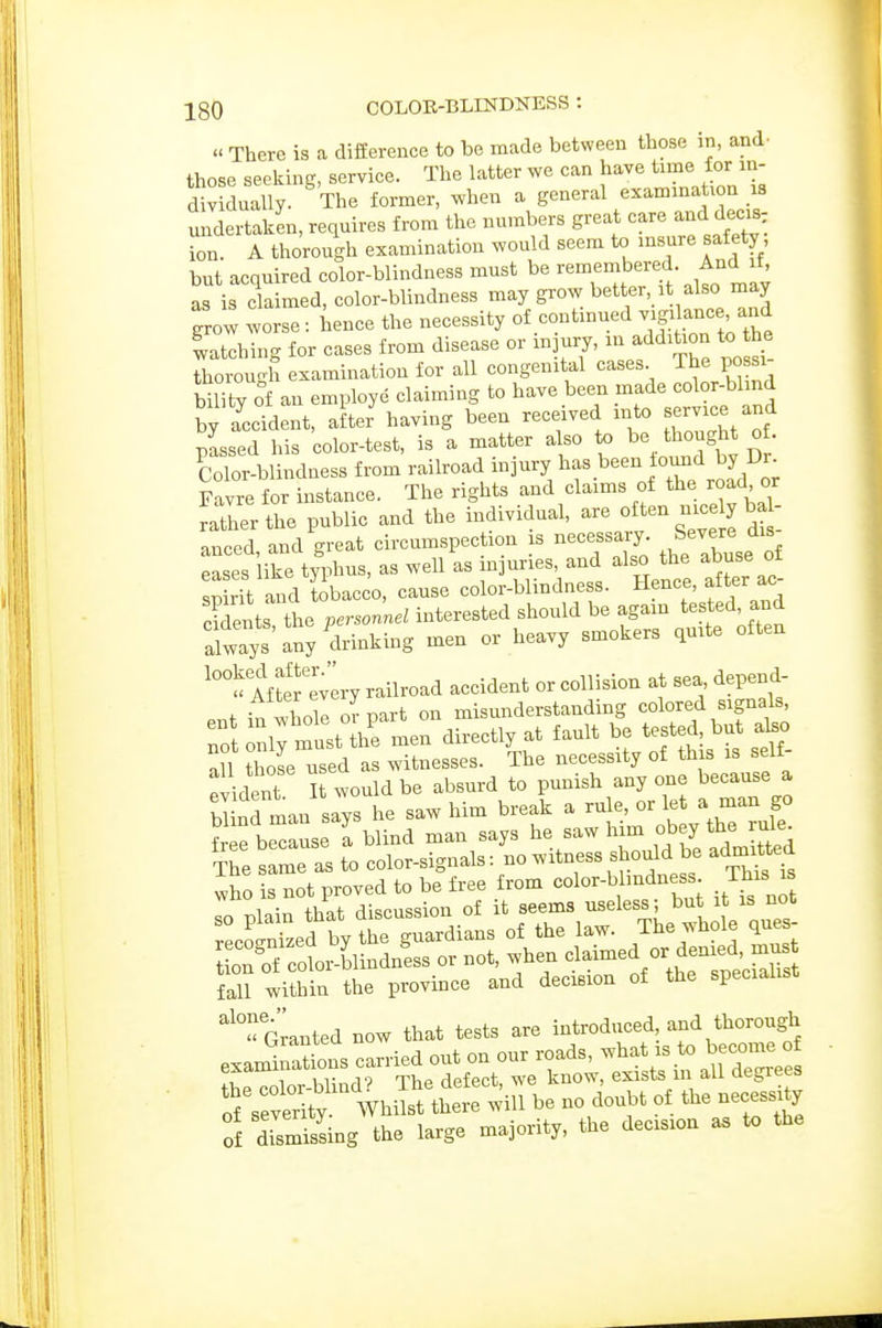 » There is a difference to be made between those in, and- those seeking, service. The latter we can have time f or in- dividually. The former, when a general examina ion is undertaken, requires from the numbers great care and decis ion. A thorough examination would seem to insure safety, but acquired color-blindness must be remenibered. And if, as is claimed, color-blindness may grow better it also may grow worse: hence the necessity of continued -g^ ance and Etching for cases from disease or injury, in addition to the thorough examination for all congenital cases Jhe po si bility of an employe claiming to have been made color-blind by accident, after having been received into -rvxce and passed his color-test, is a matter also to be thought o . Color-blindness from railroad injury has been found by Dr Favre for instance. The rights and claims of the road or ^therthe public and the individual, are often nice y b^ - anced, and great circumspection is necessary ^^-^^^ ^'^ eases like typhus, as well as injuries, and also the abuse oi pLit and Sbacco, cause color-blindness. Hence, after ac cWent the personnel interested should be again tested and alwTys any drinking men or heavy smokers quite often '^ Mto evlry railroad accident or collision at sea depend- , in whole or part on misunderstanding colored signals, To rni; must Jhf men directly at fault be tested but abo aU those used as witnesses. The necessity of this is self- evident I would be absurd to punish anyone because a hi nd man says he saw him break a rule, or let a man go S fbeTiseTblind man says he saw him obey the The same as to color-signals: no witness should be admitted who is not proved to be free from color-blindness This is so plain that discussion of f f^^^' ' tL lole QU^- rPcLnized by the guardians of the law. The whole ques o3 cot;blindnls or not, when claimed or denied, m^^^^ fall within the province and decision of the specialist Granted now that tests are introduced, and thorough examin^tns carried out on our roads, -bat is o beecnne Iht polor-blind'^ The defect, we know, exists m all degrees of severity Whilst there will be no doubt of the necessity of dismVssing the large majority, the decision as to the