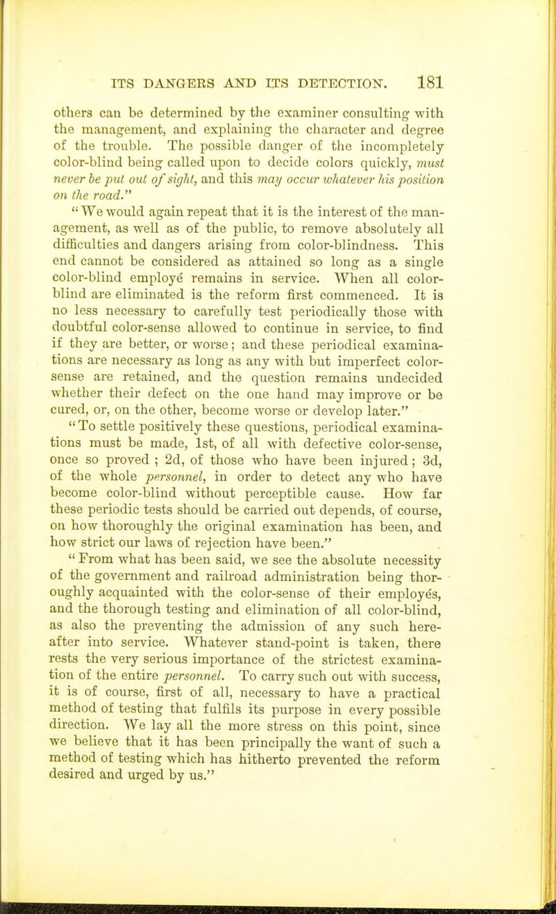 others can be determined by the examiner consulting with the management, and explaining the character and degree of the trouble. The possible danger of the incompletely color-blind being called upon to decide colors quickly, must never be pitt out of sigJtt, and this may occur whatever his position on the road.  We would again repeat that it is the interest of the man- agement, as well as of the public, to remove absolutely all difficulties and dangers arising from color-blindness. This end cannot be considered as attained so long as a single color-blind employe remains in service. When all color- blind are eliminated is the refoi'm first commenced. It is no less necessary to carefully test periodically those with doubtful color-sense allowed to continue in service, to find if they are better, or worse; and these periodical examina- tions are necessary as long as any with but imperfect color- sense are retained, and the question remains undecided whether their defect on the one hand may improve or be cured, or, on the other, become worse or develop later.  To settle positively these questions, periodical examina- tions must be made, 1st, of all with defective color-sense, once so proved ; 2d, of those who have been injured; 3d, of the whole personnel, in order to detect any who have become color-blind without perceptible cause. How far these periodic tests should be carried out depends, of course, on how thoroughly the original examination has been, and how strict our laws of rejection have been.  From what has been said, we see the absolute necessity of the government and railroad administration being thor- oughly acquainted with the color-sense of their employes, and the thorough testing and elimination of all color-blind, as also the preventing the admission of any such here- after into service. Whatever stand-point is taken, there rests the very serious importance of the strictest examina- tion of the entire personnel. To carry such out with success, it is of course, first of all, necessary to have a practical method of testing that fulfils its purpose in every possible direction. We lay all the more stress on this point, since we believe that it has been principally the want of such a method of testing which has hitherto prevented the reform desired and urged by us.