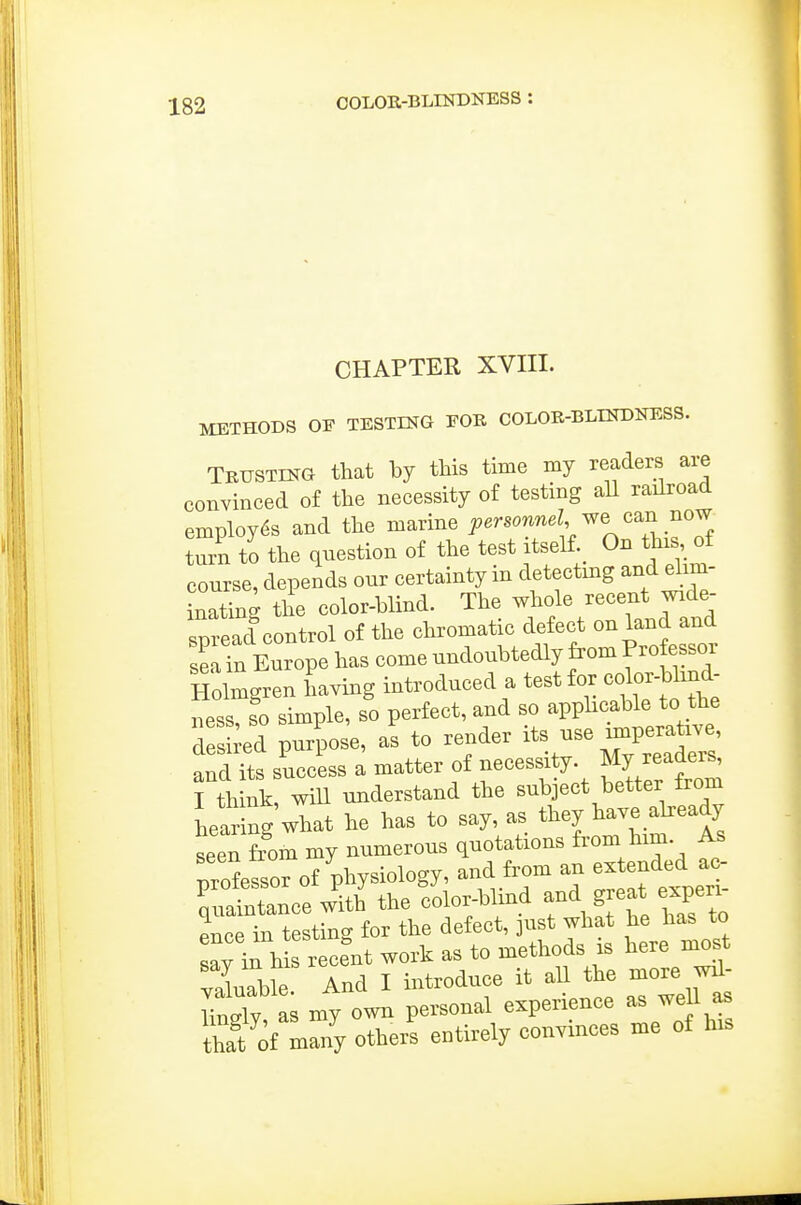 CHAPTER XVIII. METHODS OF TESTING EOK COLOR-BLINDNESS. Trusting that by this time my readers are convinced of the necessity of testing aU railroad employes and the marine Personnel v^e o^n no^ turn to the question of the test itself._ On this of course, depends our certainty in detectmg and elim- inating the color-blind. The whole recent wide- spread control of the chromatic defect on land and sel in Europe has come undoubtedly from Pro essor Holmgren having introduced a test for colorblind- ness, so simple, so perfect, and so apphcable to the Tsii-ed purpose, as to render its -e impera^^^^^^ and its success a matter of necessity. My readers, fth nk, wiU understand the subject better from hearing what he has to say, as they have akeady seen from my numerous quotations ^om him. As professor of phy-logy, and from an e^^^^^^J^ minintance with the color-blind and great experi St t t'g for the defect, just what he has to say in h s recent work as to methods is here most vSS And I introduce it all the more wd- wTy as my own personal experience as well as hat of many others entirely convinces me of his