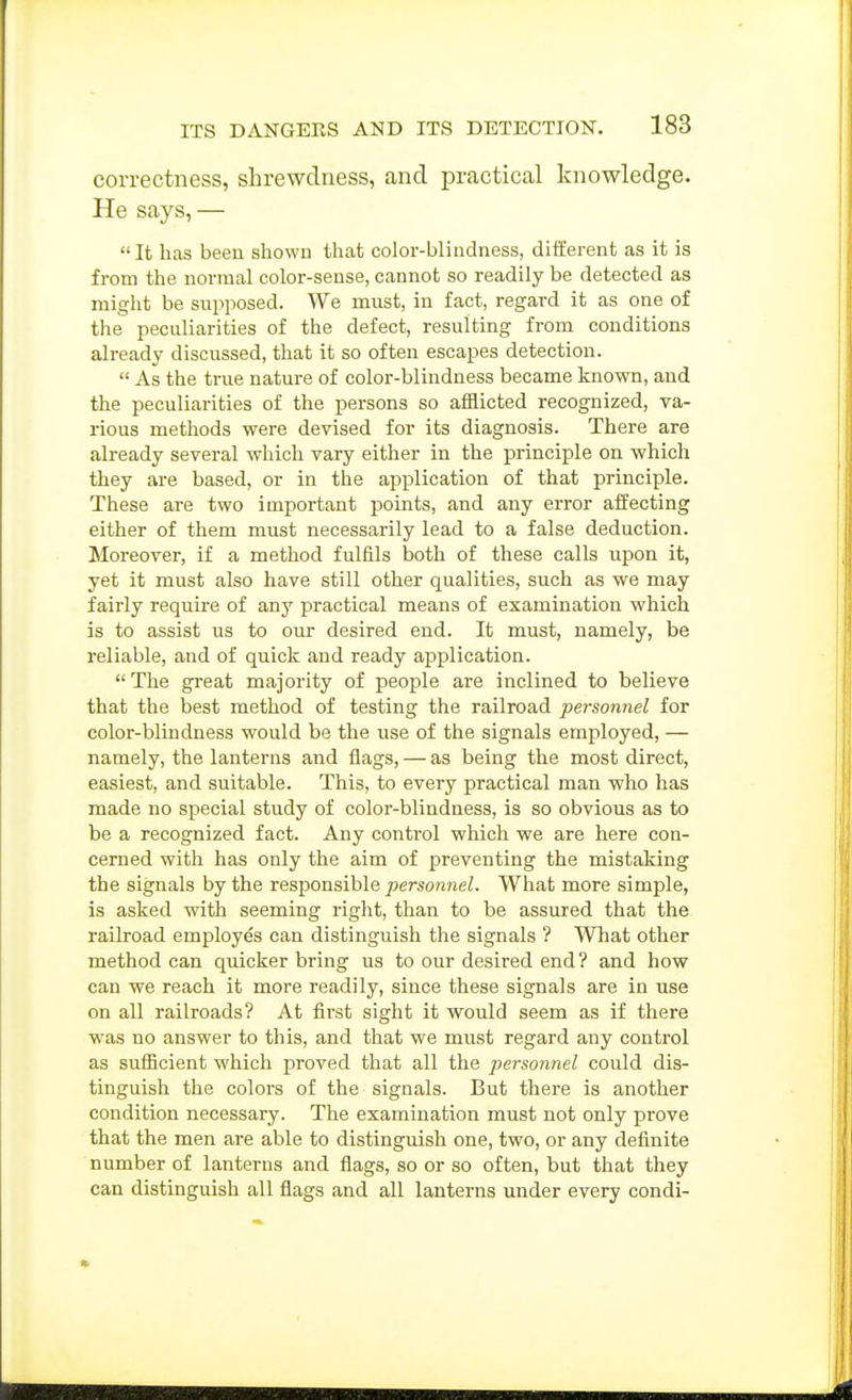 correctness, shrewdness, and practical knowledge. He says,— It has been shown that color-blindness, different as it is from the normal color-sense, cannot so readily be detected as might be supposed. We must, in fact, regard it as one of the peculiarities of the defect, resulting from conditions already discussed, that it so often escapes detection.  As the true nature of color-blindness became known, and the peculiarities of the persons so afflicted recognized, va- rious methods were devised for its diagnosis. There are already several which vary either in the principle on which they are based, or in the application of that principle. These are two important points, and any error aifecting either of them must necessarily lead to a false deduction. Moreover, if a method fulfils both of these calls upon it, yet it must also have still other qualities, such as we may fairly require of any practical means of examination which is to assist us to our desired end. It must, namely, be reliable, and of quick and ready application. The great majority of people are inclined to believe that the best method of testing the railroad personnel for color-blindness would be the use of the signals employed, — namely, the lanterns and flags, — as being the most direct, easiest, and suitable. This, to every practical man who has made no special study of color-blindness, is so obvious as to be a recognized fact. Any control which we are here con- cerned with has only the aim of preventing the mistaking the signals by the responsible personnel. What more simple, is asked with seeming right, than to be assured that the railroad employes can distinguish the signals ? What other method can quicker bring us to our desired end? and how can we reach it more readily, since these signals are in use on all railroads? At first sight it would seem as if there was no answer to this, and that we must regard any control as sufiicient which proved that all the personnel could dis- tinguish the colors of the signals. But there is another condition necessary. The examination must not only prove that the men are able to distinguish one, two, or any definite number of lanterns and flags, so or so often, but that they can distinguish all flags and all lanterns under every condi-