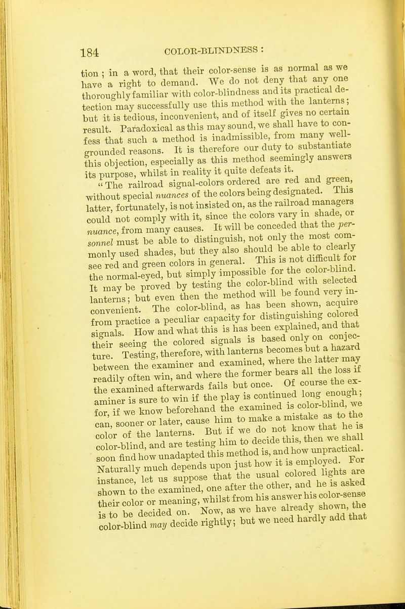 tion : in a word, that their color-sense is as normal as we have a right to demand. We do not deny that any one thoroughly familiar with color-blindness audits practical de- tection may successfully use this method with the lanterns; but it is tedious, inconvenient, and of itself gives no certain result. Paradoxical as this may sound, we shall have to con- fess that such a method is inadmissible, from many well- grounded reasons. It is therefore our duty to substantiate this objection, especially as this method seemingly answers its purpose, whilst in reality it quite defeats it. The railroad signal-colors ordered are red and green, without special nuances of the colors being designated, lias latter, fortunately, is not insisted on, as the railroad managers could not comply with it, since the colors vary m shade or nuance, from many causes. It will be conceded that the^er- sonnel ^nust be able to clistinguish, not only the most com monly used shades, but they also should be ^We to learl^^^ see red and green colors in general. This is not difficult for the normal-eyed, but simply impossible for the color-blind^ It mavTe proved by testing the color-blind with selected LSrns but even then the method will be found very m- conv l'nt The color-blind, as has been shown, acquire from practice a peculiar capacity for <ii^tmg-shing coW sisals How and what this is has been explained, and that tS seeing the colored signals is based only on conjec- iure Testfng, therefore, with lanterns becomes but a hazard between he examiner and examined, where the latter may readily of ten win, and where the former bears all the bss if Te examined aft rwards fails but once. Of course the ex- ^minerTs sure to win if the play is continued long er^ough