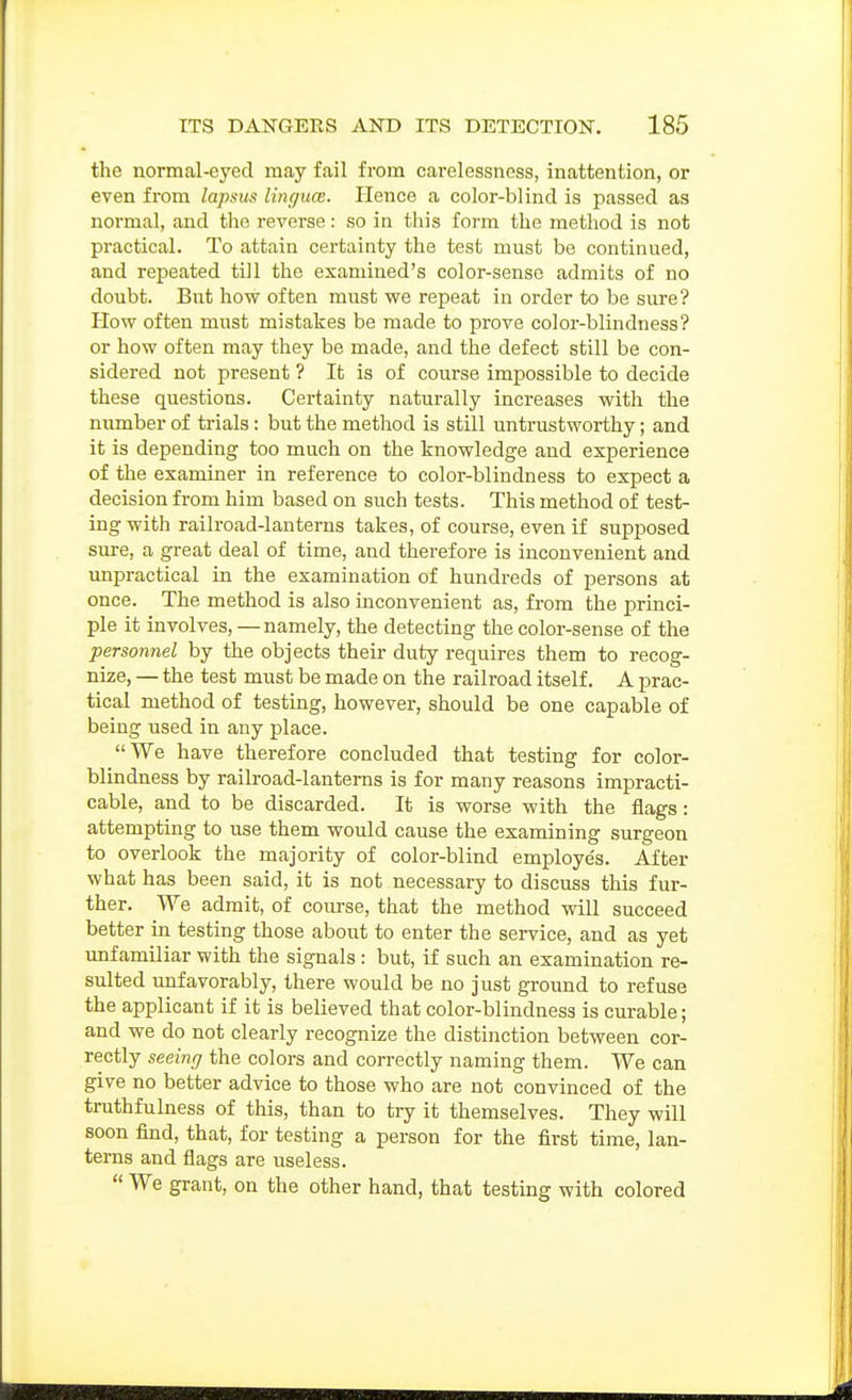 the normal-eyed may fail from carelessness, inattention, or even from lapsus linguce. Hence a color-blind is passed as normal, and the reverse: so in this form the method is not practical. To attain certainty the test must be continued, and repeated till the examined's color-sense admits of no doubt. But how often must we repeat in order to be sure? How often must mistakes be made to prove color-blindness? or how often may they be made, and the defect still be con- sidered not present ? It is of course impossible to decide these questions. Certainty naturally increases with the number of trials: but the method is still untrastworthy; and it is depending too much on the knowledge and experience of the examiner in reference to color-blindness to expect a decision from him based on such tests. This method of test- ing with railroad-lanterns takes, of course, even if supposed sure, a great deal of time, and therefore is inconvenient and unpractical in the examination of hundreds of persons at once. The method is also inconvenient as, from the princi- ple it involves, —namely, the detecting the color-sense of the personnel by the objects their duty requires them to recog- nize, — the test must be made on the railroad itself. A prac- tical method of testing, however, should be one capable of being used in any place. We have therefore concluded that testing for color- blindness by railroad-lanterns is for many reasons impracti- cable, and to be discarded. It is worse with the flags: attempting to use them would cause the examining surgeon to overlook the majority of color-blind employe's. After what has been said, it is not necessary to discuss this fur- ther. We admit, of com-se, that the method will succeed better in testing those about to enter the service, and as yet unfamiliar with the signals : but, if such an examination re- sulted unfavorably, there would be no just ground to refuse the applicant if it is believed that color-blindness is curable; and we do not clearly recognize the distinction between cor- rectly seeing the colors and correctly naming them. We can give no better advice to those who are not convinced of the truthfulness of this, than to try it themselves. They will soon find, that, for testing a person for the first time, lan- terns and flags are useless.  We grant, on the other hand, that testing with colored