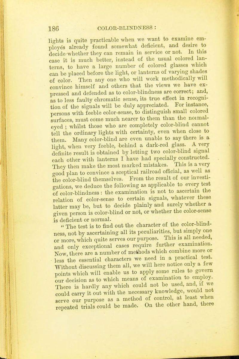 lights is quite practicable when we want to examine em- ployes already found somewhat deficient, and desire to decide whether they can remain in service or not. In this case it is much better, instead of the usual colored lan- terns, to have a large number of colored glasses which can be placed before the light, or lanterns of varying shades of color. Then any one who will work methodically will convince himself and others that the views we have ex- pressed and defended as to color-blindness are correct; and, as to less faulty chromatic sense, its true efEect in recogni- tion of the signals will be duly appreciated. For instance, persons with feeble color-sense, to distinguish small colored surfaces, must come much nearer to them than the noimal- eyed ; whilst those who are completely color-blind cannot tell the ordinary lights with certainty, even when close to them. Many color-blind are even unable to say there is a light, when very feeble, behind a dark-red glass. A very definite result is obtained by letting two color-blind signal each other with lanterns I have had specially constructed. They then make the most marked mistakes. This is a very good plan to convince a sceptical railroad official, as well as the color-blind themselves. From the result of our investi- gations, we deduce the following as applicable to every test of color-blindness: the examination is not to ascertam the relation of color-sense to certain signals, whatever these latter may be, but to decide plainly and surely whether a given person is color-blind or not, or whether the color-sense is deficient or normal. « The test is to find out the character of the color-blmd- ness, not by ascertaining all its peculiarities, but simply one or more, which quite serves our purpose. This is all needed, and only exceptional cases require further examination. Now there are a number of methods which combine more or less the essential characters we need in a prax;tical test. Without discussing them all, we will here notice only a few points which will enable us to apply some rules to govern our decision as to which means of examination to employ. There is hardly any which could not be used, and if we could carry it out with the necessary knowledge, would not serve our puiTOse as a method of control, at least when repeated trials could be made. On the other hand, there