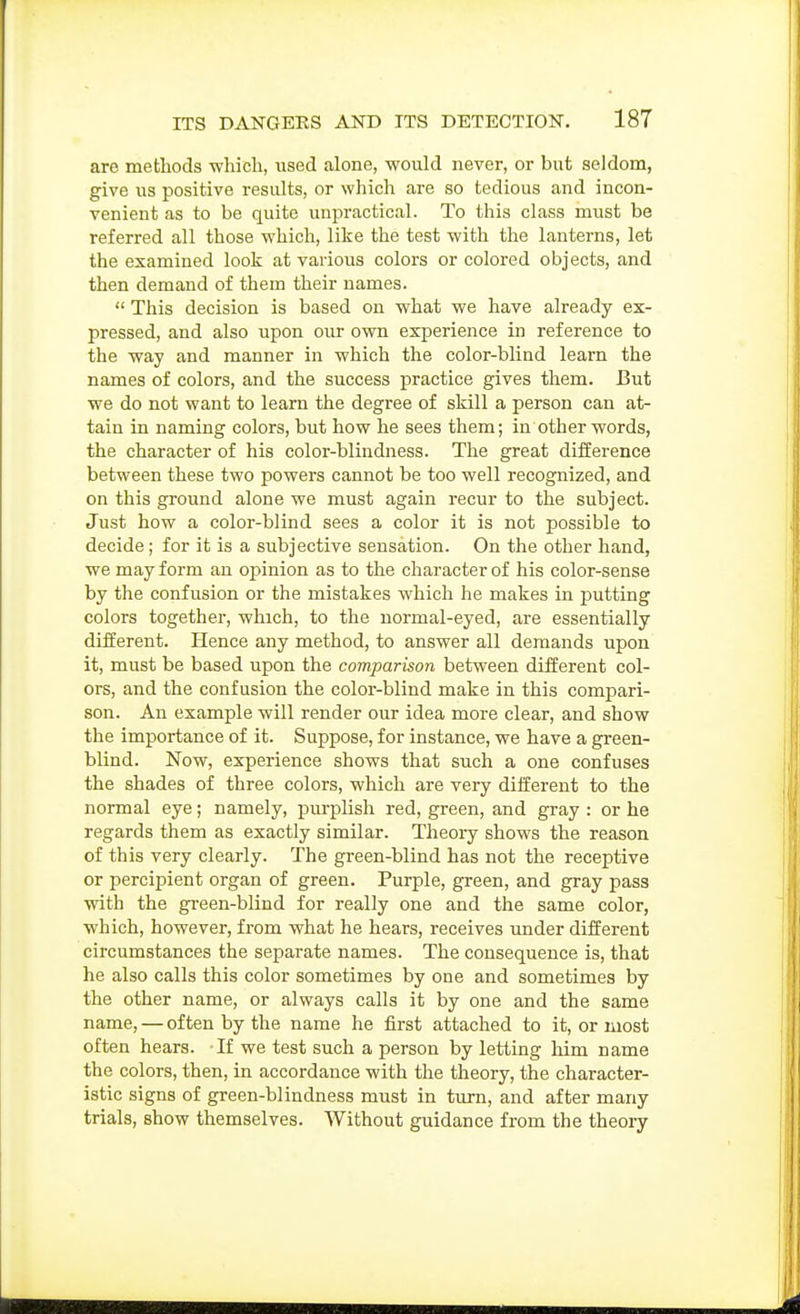 are methods which, used alone, would never, or but seldom, give us positive results, or which are so tedious and incon- venient as to be quite unpractical. To this class must be referred all those which, like the test with the lanterns, let the examined look at various colors or colored objects, and then demand of them their names.  This decision is based on what we have already ex- pressed, and also upon our own experience in reference to the way and manner in which the color-blind learn the names of colors, and the success practice gives them. But we do not want to learn the degree of skill a person can at- tain in naming colors, but how he sees them; in other words, the character of his color-blindness. The great difference between these two powers cannot be too well recognized, and on this ground alone we must again recur to the subject. Just how a color-blind sees a color it is not possible to decide; for it is a subjective sensation. On the other hand, we may form an opinion as to the character of his color-sense by the confusion or the mistakes which he makes in putting colors together, which, to the normal-eyed, are essentially different. Hence any method, to answer all demands upon it, must be based upon the comparison between different col- ors, and the confusion the color-blind make in this compari- son. An example will render our idea more clear, and show the importance of it. Suppose, for instance, we have a green- blind. Now, experience shows that such a one confuses the shades of three colors, which are very different to the normal eye; namely, purplish red, green, and gray : or he regards them as exactly similar. Theory shows the reason of this very clearly. The green-blind has not the receptive or percipient organ of green. Purple, green, and gray pass with the gi'een-blind for really one and the same color, which, however, from what he hears, receives under different circumstances the separate names. The consequence is, that he also calls this color sometimes by one and sometimes by the other name, or always calls it by one and the same name, — often by the name he first attached to it, or most often hears. Tf we test such a person by letting him name the colors, then, in accordance with the theory, the character- istic signs of green-blindness must in turn, and after many trials, show themselves. Without guidance from the theory