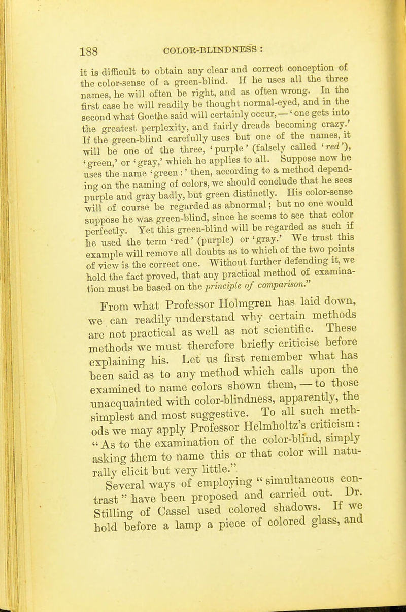 it is difficult to obtain any clear and correct conception of the color-sense of a green-blind. If he uses all the three names, he will often be right, and as often wrong. In the first case he will readily be thought normal-eyed, and m the second what Goethe said will certainly occur,—' one gets mto the greatest perplexity, and fairly dreads becommg crazy. If the green-blind carefully uses but one of the names, it will be one of the three, 'purple' (falsely called 'red'), ' green ' or ' gray,' which he applies to all. Suppose now he uses the name 'green:' then, according to a method depend- ing on the naming of colors, we should conclude that he sees purple and gray badly, but green distinctly. His color-sense will of course be regarded as abnormal; but no one would suppose he was green-blind, since he seems to see that color perfectly. Yet this green-blind will be regarded as such if he used the term 'red' (purple) or 'gray.' We trust this example will remove all doubts as to which of the two points of view is the correct one. Without further defendmg it, we hold the fact proved, that any practical method of examma- tion must be based on the principle of comparu^on. From what Professor Holmgren has laid down, we can readily understand why certain methods are not practical as well as not scientific. These methods we must therefore briefly criticise before explaining his. Let us first remember what has been said as to any method which caUs upon the examined to name colors shown them, — to those unacquainted with color-blindness, apparently, the simplest and most suggestive. To aU such meth- ods we may apply Professor Helmholtz s criticism: As to the examination of the color-blind, sunply asking them to name this^ or that color will natu- rally elicit but very little. Several ways of employing  simultaneous con- trast  have been proposed and carried out. Dr. Stilling of Cassel used colored shadows. It we hold before a lamp a piece of colored glass, and