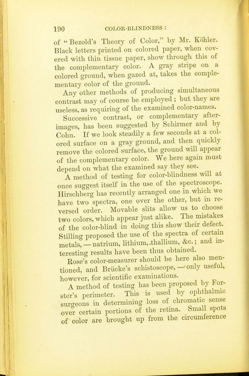 of  Bezold's Theory of Color, by Mr. Kohler. Black letters printed on colored paper, when cov- ered with thin tissue paper, show through this of the complementary color. A gray stripe on a colored ground, when gazed at, takes the comple- mentary color of the ground. Any other methods of producing simultaneous contrast may of course be employed ; but they are useless, as requiring of the examined color-names. Successive contrast, or complementary after- images, has been suggested by Sclurmer and by Cohn. If we look steadily a few seconds at a col- ored surface on a gray ground, and then quickly remove the colored surface, the ground will appear of the complementary color. We here again must depend on what the examined say they see. A method of testing for color-blindness wiU at once suggest itself in the use of the spectroscope. Hirschberg has recently arranged one in which we have two spectra, one over the other, but in re- versed order. Movable slits allow us to choose two colors, which appear just alike. The mistakes of the color-blind in doing this show their detect. Stilling proposed the use of the spectra of certain metals, —natrium, lithium, .thallium, &e.; and in- teresting results have been thus obtained. Rose's color-measurer should be here also men- tioned, and Briicke's schistoscope,—only useful, however, for scientific examinations. A method of testing has been proposed by i^or- ster's perimeter. Tliis is used by ophthalmic surgeons in determining loss of chromatic sense over certain portions of the retina. Small spots of color are brought up from the circumference
