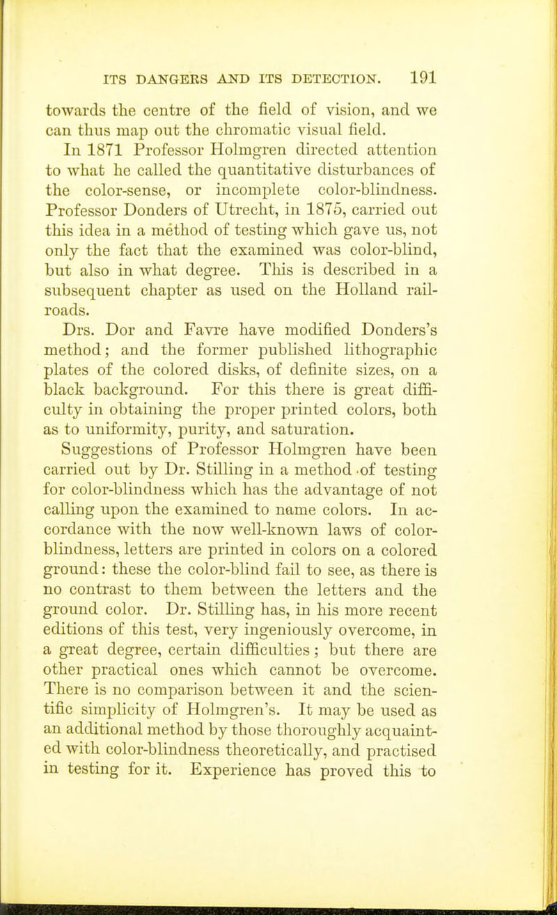 towards the centre of the field of vision, and we can thus map out the chromatic visual field. In 1871 Professor Holmgren directed attention to what he called the quantitative disturbances of the color-sense, or incomplete color-blindness. Professor Bonders of Utrecht, in 1875, carried out this idea in a method of testing which gave us, not only the fact that the examined was color-blind, but also in what degree. This is described in a subsequent chapter as used on the Holland rail- roads. Drs. Dor and Favre have modified Donders's method; and the former published lithographic plates of the colored disks, of definite sizes, on a black background. For this there is great diffi- culty in obtaining the proper printed colors, both as to uniformity, purity, and saturation. Suggestions of Professor Holmgren have been carried out by Dr. Stilling in a method of testing for color-blindness which has the advantage of not calling upon the examined to name colors. In ac- cordance with the now well-known laws of color- blindness, letters are printed in colors on a colored ground: these the color-blind fail to see, as there is no contrast to them between the letters and the ground color. Dr. Stilling has, in liis more recent editions of this test, very ingeniously overcome, in a great degree, certain difficulties; but there are other practical ones which cannot be overcome. There is no comparison between it and the scien- tific simplicity of Holmgren's. It may be used as an additional method by those thoroughly acquaint- ed with color-blindness theoretically, and practised in testing for it. Experience has proved this to