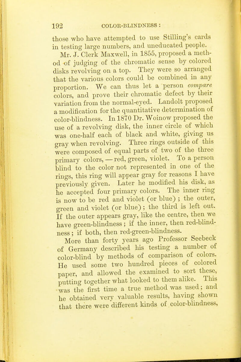 those who have attempted to use Stilling's cards in testing large numbers, and uneducated people. Mr. J. Clerk Maxwell, in 1855, proposed a meth- od of judging of the chromatic sense by colored disks revolving on a top. They were so arranged that the various colors could be combined in any proportion. We can thus let a person compare colors, and prove their chromatic defect by their variation from the normal-eyed. Landolt proposed a modification for the quantitative determination of color-blindness. In 1870 Dr. Woinow proposed the use of a revolving disk, the inner circle of which was one-half each of black and white, giving us gray when revolving. Three rmgs outside of this were composed of equal parts of two of the three primary colors, — red, green, violet. To a person blind to the color not represented in one of the rings, this ring will appear gray for reasons I have previously given. Later he modified his disk, as he accepted four primary colors. The inner ring is now to be red and violet (or blue) ; the outer, green and violet (or blue) ; the third is left out. If the outer appears gray, like the centre, then we have green-blindness ; if the inner, then red-blind- ness ; if both, then red-green-blindness. More than forty years ago Professor Seebeck of Germany described his testing a number of color-blind by methods of comparison of colors. He used some two hundred pieces of colored paper, and allowed the examined to sort these, puttmg together what looked to them alike. This •was the first time a true method was used; and he obtained very valuable results, having shown that there were different kinds of, color-blindness.