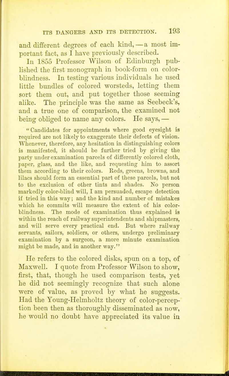 and different degrees of each kind,—a most im- portant fact, as I have previously described. In 1855 Professor Wilson of Edinburgh pub- lished the first monograph in book-form on color- blindness. In testing various individuals he used little bundles of colored worsteds, letting them sort them out, and put together those seeming aHke. The principle was the same as Seebeck's, and a true one of comparison, the examined not being obliged to name any colors. He says, —  Candidates for appointments ■where good eyesight is required are not likely to exaggerate their defects of vision. Whenever, therefore, any hesitation in distinguishing colors is manifested, it should be further tried by giving the party under examination parcels of differently colored cloth, paper, glass, and the like, and requesting him to assort them according to their colors. Reds, greens, browns, and lilacs should form an essential part of these parcels, but not to the exclusion of other tints and shades. No person markedly color-blind 'will, I am persuaded, escape detection if tried in this way; and the kind and number of mistakes which he commits will measure the extent of his color- blindness. The mode of examination thus explained is within the reach of railway superintendents and shipmasters, and will serve every practical end. But where railway servants, sailors, soldiers, or others, undergo preliminary examination by a surgeon, a more minute examination might be made, and in another way. He refers to the colored disks, spun on a top, of Maxwell. I quote from Professor Wilson to show, first, that, though he used comparison tests, yet he did not seemingly recognize that such alone were of value, as proved by what he suggests. Had the Young-Helmholtz theory of color-percep- tion been then as thoroughly disseminated as now, lie would no doubt have appreciated its value iu