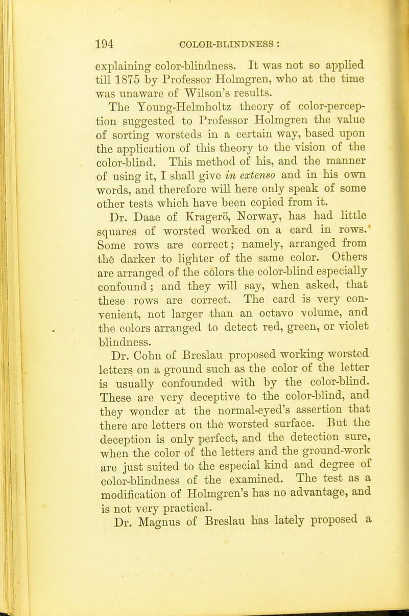 explaining color-blindness. It was not so applied till 1875 by Professor Holmgren, who at the time was unaware of Wilson's results. The Young-Helmholtz theory of color-percep- tion suggested to Professor Holmgren the value of sorting worsteds in a certain way, based upon the application of tliis theory to the vision of the color-blind. This method of his, and the manner of using it, I shall give in extenso and in his own words, and therefore will here only speak of some other tests which have been copied from it. Dr. Daae of Kragero, Norway, has had httle squares of worsted worked on a card in rows.' Some rows are correct; namely, arranged from the darker to lighter of the same color. Others are arranged of the colors the color-bhnd especially confound; and they will say, when asked, that these rows are correct. The card is very con- venient, not larger than an octavo volume, and the colors arranged to detect red, green, or violet blindness. Dr. Cohn of Breslau proposed working worsted letters on a ground such as the color of the letter is usually confounded with by the color-blind. These are very deceptive to the color-blind, and they wonder at the normal-eyed's assertion that there are letters on the worsted surface. But the deception is only perfect, and the detection sure, when the color of the letters and the ground-work are just suited to the especial kind and degree of color-blindness of the examined. The test as a modification of Holmgren's has no advantage, and is not very practical. Dr. Magnus of Breslau has lately proposed a